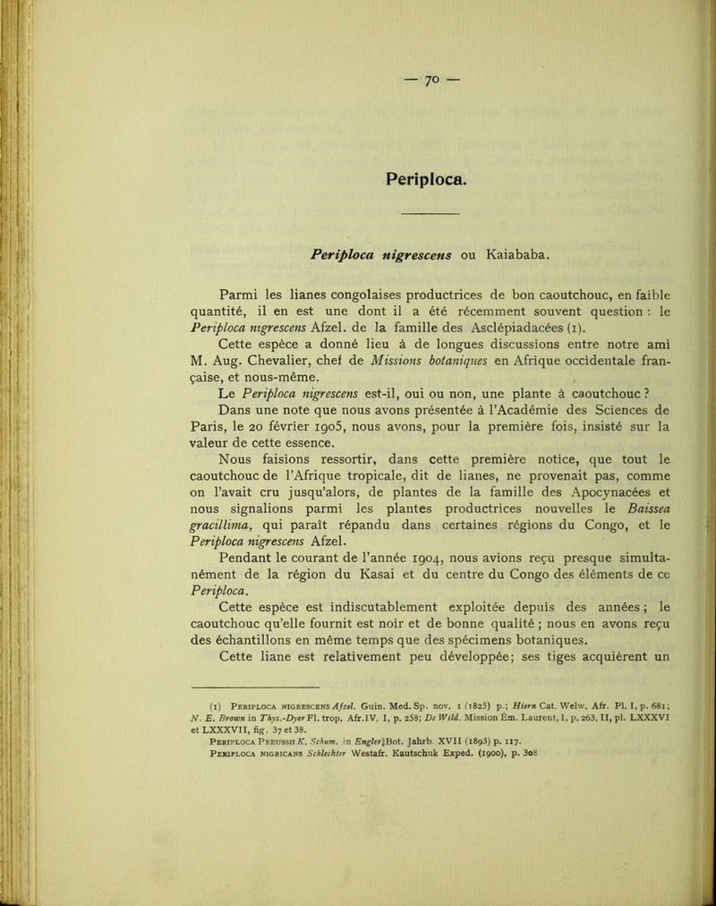 Periploca. Periploca nigrescens ou Kaiababa. Parmi les lianes congolaises productrices de bon caoutchouc, en faible quantité, il en est une dont il a été récemment souvent question : le Periploca mgrescens Afzel. de la famille des Asclépiadacées (i). Cette espèce a donné lieu à de longues discussions entre notre ami M. Aug. Chevalier, chef de Missions botaniques en Afrique occidentale fran- çaise, et nous-même. Le Periploca nigrescens est-il, oui ou non, une plante à caoutchouc ? Dans une note que nous avons présentée à l’Académie des Sciences de Paris, le 20 février igo5, nous avons, pour la première fois, insisté sur la valeur de cette essence. Nous faisions ressortir, dans cette première notice, que tout le caoutchouc de l’Afrique tropicale, dit de lianes, ne provenait pas, comme on l’avait cru jusqu’alors, de plantes de la famille des Apocynacées et nous signalions parmi les plantes productrices nouvelles le Baissea gracillima, qui paraît répandu dans certaines régions du Congo, et le Periploca nigrescens Afzel. Pendant le courant de l’année 1904, nous avions reçu presque simulta- nément de la région du Kasai et du centre du Congo des éléments de ce Periploca. Cette espèce est indiscutablement exploitée depuis des années ; le caoutchouc qu’elle fournit est noir et de bonne qualité ; nous en avons reçu des échantillons en même temps que des spécimens botaniques. Cette liane est relativement peu développée; ses tiges acquièrent un (i) Periploca nigrescensGuin. Med. Sp. nov. i (i825) p.; Cat. Welw. Afr. PI. I,p. 68i; N. E. Brown in Thys.-Dyer¥\. trop. Afr.IV, I, p. 258; De Wili. Mission Ém. Laurent, I, p. 263, II, pl. LXXXVI et LXXXVII, fig. 37 et 38. Periploca Preussii K. Schum. in Enghr\Boi. Jahrb. XVII (1893) p. 117. Periploca nigricans Schlechter Westafr. Kautschuk Exped. (1900), p. 3o8