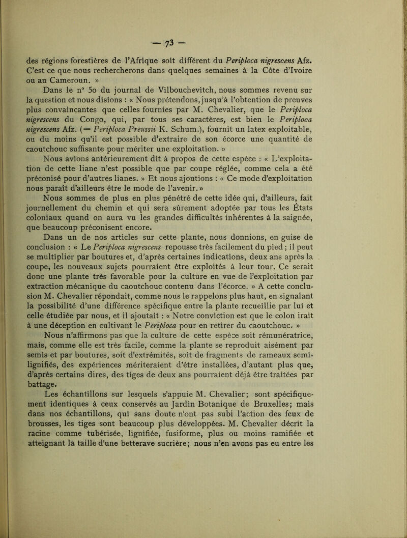 des régions forestières de l’Afrique soit différent du Periploca nigrescens Afz. C’est ce que nous rechercherons dans quelques semaines à la Côte d’ivoire ou au Cameroun. » Dans le n° 5o du journal de Vilbouchevitch, nous sommes revenu sur la question et nous disions : « Nous prétendons, jusqu’à l’obtention de preuves plus convaincantes que celles fournies par M. Chevalier, que le Periploca nigrescens du Congo, qui, par tous ses caractères, est bien le Periploca nigrescens Afz. {= Periploca Preussii K. Schum.), fournit un latex exploitable, ou du moins qu’il est possible d’extraire de son écorce une quantité de caoutchouc suffisante pour mériter une exploitation. » Nous avions antérieurement dit à propos de cette espèce : « L’exploita- tion de cette liane n’est possible que par coupe réglée, comme cela a été préconisé pour d’autres lianes. » Et nous ajoutions : « Ce mode d’exploitation nous paraît d’ailleurs être le mode de l’avenir. » Nous sommes de plus en plus pénétré de cette idée qui, d’ailleurs, fait journellement du chemin et qui sera sûrement adoptée par tous les États coloniaux quand on aura vu les grandes difficultés inhérentes à la saignée, que beaucoup préconisent encore. Dans un de nos articles sur cette plante, nous donnions, en guise de conclusion : « Le Periploca nigrescens repousse très facilement du pied ; il peut se multiplier par boutures et, d’après certaines indications, deux ans après la coupe, les nouveaux sujets pourraient être exploités à leur tour. Ce serait donc une plante très favorable pour la culture en vue de l’exploitation par extraction mécanique du caoutchouc contenu dans l’écorce. » A cette conclu- sion M. Chevalier répondait, comme nous le rappelons plus haut, en signalant la possibilité d’une différence spécifique entre la plante recueillie par lui et celle étudiée par nous, et il ajoutait : « Notre conviction est que le colon irait à une déception en cultivant le Periploca pour en retirer du caoutchouc. » Nous n’affirmons pas que la culture de cette espèce soit rémunératrice, mais, comme elle est très facile, comme la plante se reproduit aisément par semis et par boutures, soit d’extrémités, soit de fragments de rameaux semi- lignifiés, des expériences mériteraient d’être installées, d’autant plus que, d’après certains dires, des tiges de deux ans pourraient déjà être traitées par battage. Les échantillons sur lesquels s’appuie M. Chevalier; sont spécifique- ment identiques à ceux conservés au Jardin Botanique de Bruxelles; mais dans nos échantillons, qui sans doute n’ont pas subi l’action des feux de brousses, les tiges sont beaucoup plus développées. M. Chevalier décrit la racine comme tubérisée, lignifiée, fusiforme, plus ou moins ramifiée et atteignant la taille d’une betterave sucrière ; nous n’en avons pas eu entre les