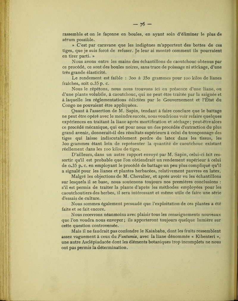 rassemble et on le façonne en boules, en ayant soin d’éliminer le plus de sérum possible. » C’est par caravane que les indigènes m’apportent des bottes de ces tiges, que je suis forcé de refuser. Je leur ai montré comment ils pourraient en tirer parti. » Nous avons entre les mains des échantillons de caoutchouc obtenus par ce procédé, ce sont des boules noires, sans trace de poissage ni stickage, d’une très grande élasticité. Le rendement est faible : 3oo à 35o grammes pour loo kilos de lianes fraîches, soit o.35 p. c. Nous le répétons, nous nous trouvons ici en présence d’une liane, ou d’une plante volubile, à caoutchouc, qui ne peut être traitée par la saignée et à laquelle les réglementations édictées par le Gouvernement et l’État du Congo ne pouvaient être appliquées. Quant à l’assertion de M. Sapin, tendant à faire conclure que le battage ne peut être opéré avec le moindre succès, nous voudrions voir refaire quelques expériences en traitant la liane après mortification et séchage; peut-être alors ce procédé mécanique, qui est pour nous un des procédés d’extraction du plus grand avenir, donnerait-il des résultats supérieurs à celui du tronçonnage des tiges qui laisse indiscutablement perdre du latex dans les tissus, les 3oo grammes étant loin de représenter la quantité de caoutchouc existant réellement dans les loo kilos de tiges. D’ailleurs, dans un autre rapport envoyé par M. Sapin, celui-ci fait res- sortir qu’il est probable que l’on obtiendrait un rendement supérieur à celui de 0.35 p. c. en employant le procédé de battage un peu plus compliqué qu’il a signalé pour les lianes et plantes herbacées, relativement pauvres en latex. Malgré les objections de M. Chevalier, et après avoir vu les échantillons sur lesquels il se base, nous soutenons toujours nos premières conclusions ; s’il est permis de traiter la plante d’après les méthodes employées pour les caoutchoutiers des herbes, il sera intéressant et même utile de faire une série d’essais de culture. Nous sommes également persuadé que l’exploitation de ces plantes a été faite et se fait encore. Nous recevrons néanmoins avec plaisir tous les renseignements nouveaux que l’on voudra nous envoyer; ils apporteront toujours quelque lumière sur cette question controversée. Mais il ne faudrait pas confondre le Kaiababa, dont les fruits ressemblent assez vaguement à ceux du Funtumia, avec la liane dénommée « Kibenteri », une autre Asclépiadacée dont les éléments botaniques trop incomplets ne nous ont pas permis la détermination.