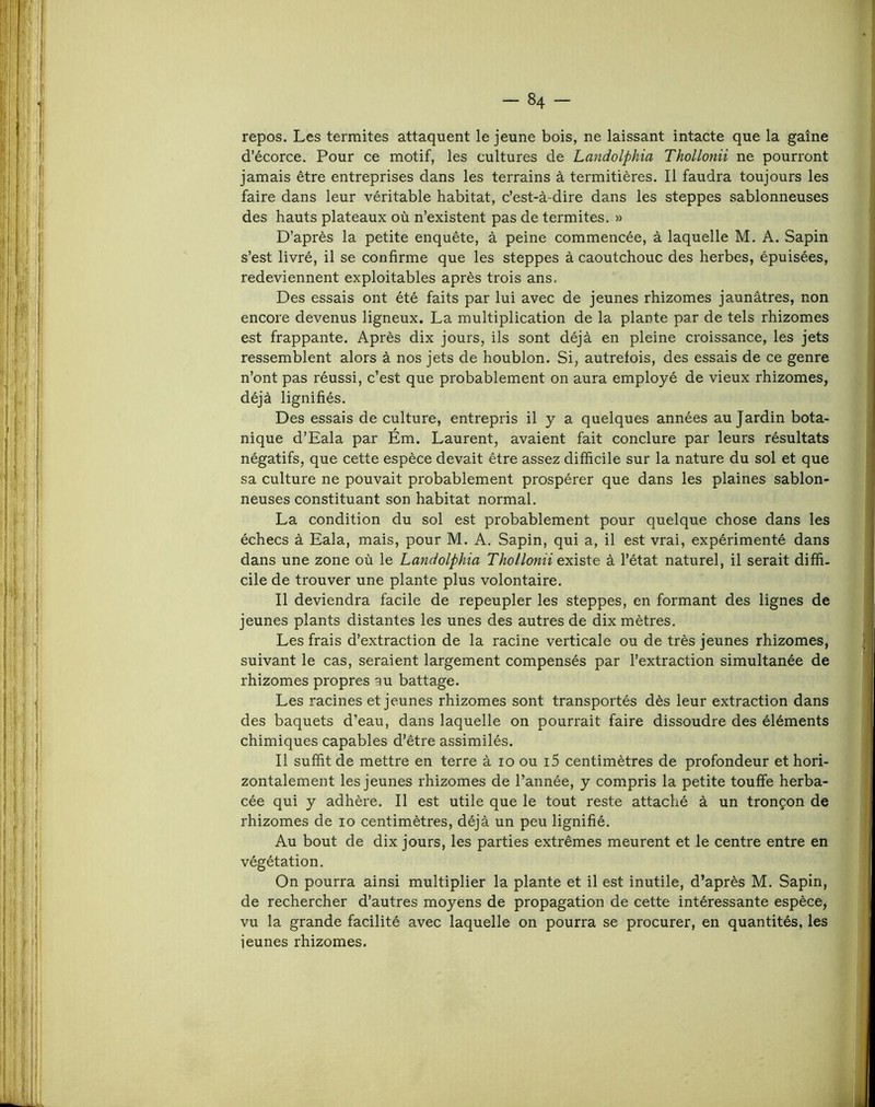 repos. Les termites attaquent le jeune bois, ne laissant intacte que la gaine d’écorce. Pour ce motif, les cultures de Landolphia Thollonii ne pourront jamais être entreprises dans les terrains à termitières. Il faudra toujours les faire dans leur véritable habitat, c’est-à-dire dans les steppes sablonneuses des hauts plateaux où n’existent pas de termites. » D’après la petite enquête, à peine commencée, à laquelle M. A. Sapin s’est livré, il se confirme que les steppes à caoutchouc des herbes, épuisées, redeviennent exploitables après trois ans. Des essais ont été faits par lui avec de jeunes rhizomes jaunâtres, non encore devenus ligneux. La multiplication de la plante par de tels rhizomes est frappante. Après dix jours, ils sont déjà en pleine croissance, les jets ressemblent alors à nos jets de houblon. Si, autrefois, des essais de ce genre n’ont pas réussi, c’est que probablement on aura employé de vieux rhizomes, déjà lignifiés. Des essais de culture, entrepris il y a quelques années au Jardin bota- nique d’Eala par Ém. Laurent, avaient fait conclure par leurs résultats négatifs, que cette espèce devait être assez difficile sur la nature du sol et que sa culture ne pouvait probablement prospérer que dans les plaines sablon- neuses constituant son habitat normal. La condition du sol est probablement pour quelque chose dans les échecs à Eala, mais, pour M. A. Sapin, qui a, il est vrai, expérimenté dans dans une zone où le Landolphia Thollonii existe à l’état naturel, il serait diffi- cile de trouver une plante plus volontaire. Il deviendra facile de repeupler les steppes, en formant des lignes de jeunes plants distantes les unes des autres de dix mètres. Les frais d’extraction de la racine verticale ou de très jeunes rhizomes, suivant le cas, seraient largement compensés par l’extraction simultanée de rhizomes propres au battage. Les racines et jeunes rhizomes sont transportés dès leur extraction dans des baquets d’eau, dans laquelle on pourrait faire dissoudre des éléments chimiques capables d’être assimilés. Il suffit de mettre en terre à lo ou i5 centimètres de profondeur et hori- zontalement les jeunes rhizomes de l’année, y compris la petite touffe herba- cée qui y adhère. Il est utile que le tout reste attaché à un tronçon de rhizomes de lo centimètres, déjà un peu lignifié. Au bout de dix jours, les parties extrêmes meurent et le centre entre en végétation. On pourra ainsi multiplier la plante et il est inutile, d’après M. Sapin, de rechercher d’autres moyens de propagation de cette intéressante espèce, vu la grande facilité avec laquelle on pourra se procurer, en quantités, les ieunes rhizomes.