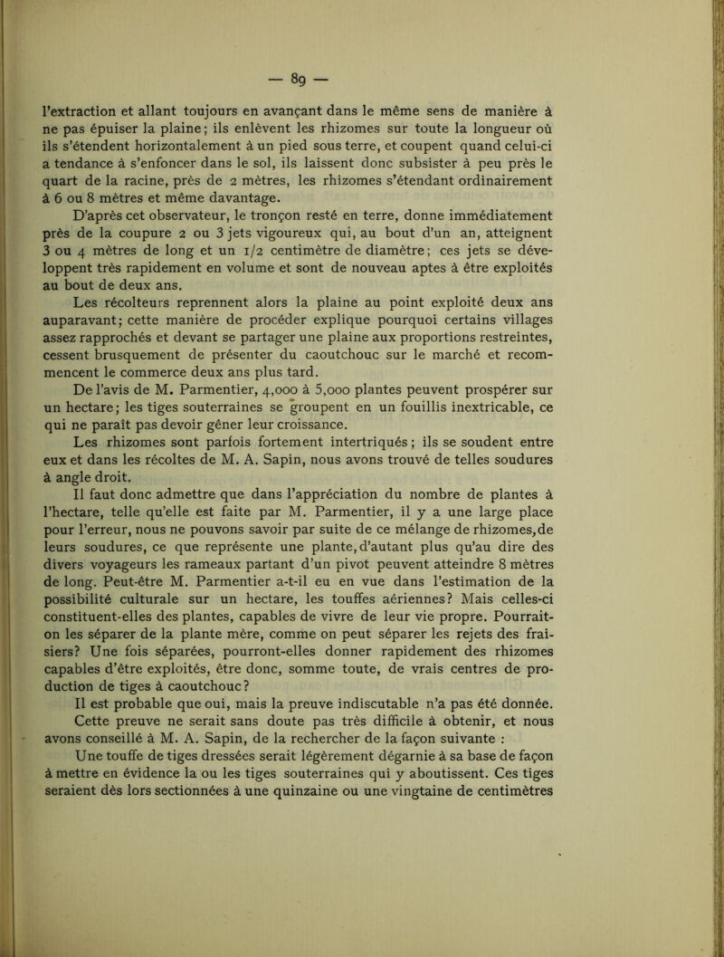 l’extraction et allant toujours en avançant dans le même sens de manière à ne pas épuiser la plaine ; ils enlèvent les rhizomes sur toute la longueur où ils s’étendent horizontalement à un pied sous terre, et coupent quand celui-ci a tendance à s’enfoncer dans le sol, ils laissent donc subsister à peu près le quart de la racine, près de 2 mètres, les rhizomes s’étendant ordinairement à 6 ou 8 mètres et même davantage. D’après cet observateur, le tronçon resté en terre, donne immédiatement près de la coupure 2 ou 3 jets vigoureux qui, au bout d’un an, atteignent 3 ou 4 mètres de long et un 1/2 centimètre de diamètre; ces jets se déve- loppent très rapidement en volume et sont de nouveau aptes à être exploités au bout de deux ans. Les récolteurs reprennent alors la plaine au point exploité deux ans auparavant; cette manière de procéder explique pourquoi certains villages assez rapprochés et devant se partager une plaine aux proportions restreintes, cessent brusquement de présenter du caoutchouc sur le marché et recom- mencent le commerce deux ans plus tard. De l’avis de M. Parmentier, 4,000 à 5,000 plantes peuvent prospérer sur un hectare ; les tiges souterraines se groupent en un fouillis inextricable, ce qui ne paraît pas devoir gêner leur croissance. Les rhizomes sont parfois fortement intertriqués ; ils se soudent entre eux et dans les récoltes de M. A. Sapin, nous avons trouvé de telles soudures à angle droit. Il faut donc admettre que dans l’appréciation du nombre de plantes à l’hectare, telle qu’elle est faite par M. Parmentier, il y a une large place pour l’erreur, nous ne pouvons savoir par suite de ce mélange de rhizomes, de leurs soudures, ce que représente une plante, d’autant plus qu’au dire des divers voyageurs les rameaux partant d’un pivot peuvent atteindre 8 mètres de long. Peut-être M. Parmentier a-t-il eu en vue dans l’estimation de la possibilité culturale sur un hectare, les touffes aériennes? Mais celles-ci constituent-elles des plantes, capables de vivre de leur vie propre. Pourrait- on les séparer de la plante mère, comme on peut séparer les rejets des frai- siers? Une fois séparées, pourront-elles donner rapidement des rhizomes capables d’être exploités, être donc, somme toute, de vrais centres de pro- duction de tiges à caoutchouc ? Il est probable que oui, mais la preuve indiscutable n’a pas été donnée. Cette preuve ne serait sans doute pas très difficile à obtenir, et nous avons conseillé à M. A. Sapin, de la rechercher de la façon suivante ; Une touffe de tiges dressées serait légèrement dégarnie à sa base de façon à mettre en évidence la ou les tiges souterraines qui y aboutissent. Ces tiges seraient dès lors sectionnées à une quinzaine ou une vingtaine de centimètres