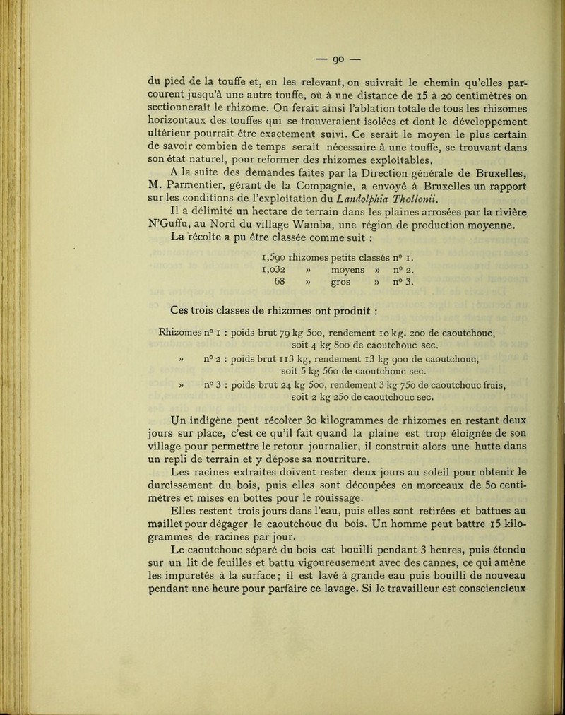 du pied de la touffe et, en les relevant, on suivrait le chemin qu’elles par- courent jusqu’à une autre touffe, où à une distance de i5 à 20 centimètres on sectionnerait le rhizome. On ferait ainsi l’ablation totale de tous les rhizomes horizontaux des touffes qui se trouveraient isolées et dont le développement ultérieur pourrait être exactement suivi. Ce serait le moyen le plus certain de savoir combien de temps serait nécessaire à une touffe, se trouvant dans son état naturel, pour reformer des rhizomes exploitables. A la suite des demandes faites par la Direction générale de Bruxelles, M. Parmentier, gérant de la Compagnie, a envoyé à Bruxelles un rapport sur les conditions de l’exploitation du Landolphia Thollonii. Il a délimité un hectare de terrain dans les plaines arrosées par la rivière N’Guffu, au Nord du village Wamba, une région de production moyenne. La récolte a pu être classée comme suit : 1,590 rhizomes petits classés n° i. i,o32 » moyens » n° 2. 68 » gros » n° 3. Ces trois classes de rhizomes ont produit : Rhizomes n° i : poids brut 79 kg 5oo, rendement 10 kg. 200 de caoutchouc, soit 4 kg 800 de caoutchouc sec. » n° 2 : poids brut ii3 kg, rendement i3 kg 900 de caoutchouc, soit 5 kg 56o de caoutchouc sec. » n° 3 : poids brut 24 kg 5oo, rendement 3 kg ySo de caoutchouc frais, soit 2 kg 25o de caoutchouc sec. Un indigène peut récolter 3o kilogrammes de rhizomes en restant deux jours sur place, c’est ce qu’il fait quand la plaine est trop éloignée de son village pour permettre le retour journalier, il construit alors une hutte dans un repli de terrain et y dépose sa nourriture. Les racines extraites doivent rester deux jours au soleil pour obtenir le durcissement du bois, puis elles sont découpées en morceaux de 5o centi- mètres et mises en bottes pour le rouissage. Elles restent trois jours dans l’eau, puis elles sont retirées et battues au maillet pour dégager le caoutchouc du bois. Un homme peut battre i5 kilo- grammes de racines par jour. Le caoutchouc séparé du bois est bouilli pendant 3 heures, puis étendu sur un lit de feuilles et battu vigoureusement avec des cannes, ce qui amène les impuretés à la surface ; il est lavé à grande eau puis bouilli de nouveau pendant une heure pour parfaire ce lavage. Si le travailleur est consciencieux