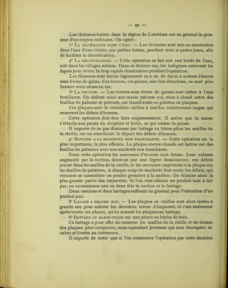 Les rhizomes traités dans la région de Lutshima ont en général la gros- seur d’un crayon ordinaire. On opère : 1° La macération dans l’eau. — Les rhizomes sont mis en macération dans l’eau d’une rivière, par petites bottes, pendant trois à quatre jours, afin de faciliter la décortication. 2° La décortication. — Cette opération se fait soit aux bords de l’eau, soit dans les villages mêmes. Dans ce dernier cas, les indigènes enterrent les fagots pour éviter la trop rapide dessiccation pendant l’opération. Les rhizomes sont battus légèrement un à un de façon à enlever l’écorce sous forme de gaine. Ces écorces, ces gaines, une fois détachées, ne sont plus battues mais mises en tas. 3° La coction. — Les écorces sous forme de gaines sont cuites à l’eau bouillante. On obtient ainsi une masse pâteuse qui, mise à chaud entre des feuilles de palmier et piétinée, est transformée en galettes ou plaques. Ces plaques sont de véritables résilles à mailles relativement larges qui enserrent les débris d’écorces. Cette opération doit être faite soigneusement. Il arrive que la masse s’attache aux parois du récipient et brûle, ce qui amène la poisse. Il importe de ne pas diminuer par battage au bâton-pilon les mailles de la résille, car on retarderait le départ des débris d’écorces. 4° Battage a la machette non tranchante. — Cette opération est la plus importante, la plus efficace. La plaque encore chaude est battue sur des feuilles de palmiers avec une machette non tranchante. Dans cette opération les morceaux d’écorces sont brisés. Leur volume augmenté par la coction, diminue par une légère dessiccation ; ces débris jouent dans les mailles de la résille, et les secousses imprimées à la plaque sur les feuilles de palmiers, à chaque coup de machette font sortir les débris, qui viennent se rassembler en poudre grossière à la surface. On élimine ainsi la plus grande partie des impuretés. Si l’on veut obtenir un produit tout â fait pur, on recommence une ou deux fois la coction et le battage. Deux coctions et deux battages suffisent en général pour l’obtention d’un produit pur. 5° Lavage a grande eau. — Les plaques ou résilles sont alors lavées à grande eau pour enlever les dernières traces d’impureté, et c’est seulement après toutes ces phases, qu’on soumet les plaques au battage. 6° Battage au baton-pilon sur une pierre ou bûche de bois. Ce battage a pour effet de resserrer les mailles de la résille et de former des plaques plus compactes, mais cependant poreuses qui sont découpées en cubes et livrées au commerce. Il importe de noter que si l’on commence l’opération par cette dernière