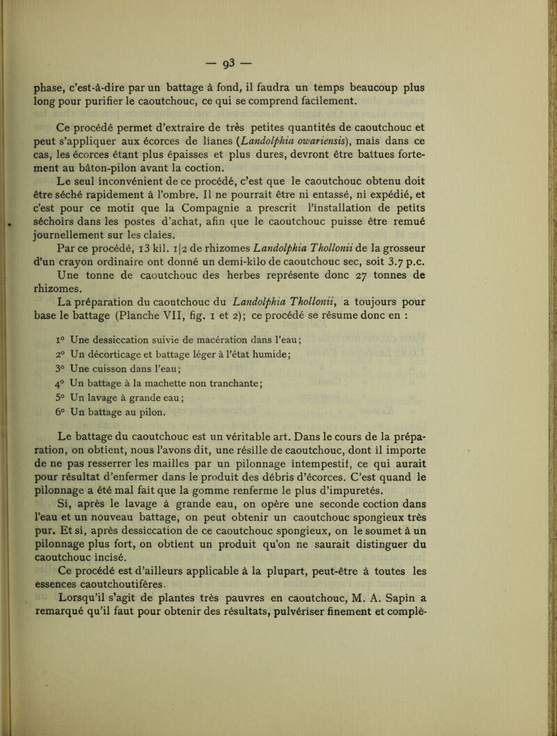 phase, c’est-à-dire par un battage à fond, il faudra un temps beaucoup plus long pour purifier le caoutchouc, ce qui se comprend facilement. Ce procédé permet d’extraire de très petites quantités de caoutchouc et peut s’appliquer aux écorces de lianes {Landoiphia owariensis), mais dans ce cas, les écorces étant plus épaisses et plus dures, devront être battues forte- ment au bâton-pilon avant la coction. Le seul inconvénient de ce procédé, c’est que le caoutchouc obtenu doit être séché rapidement à l’ombre. Il ne pourrait être ni entassé, ni expédié, et c’est pour ce motil que la Compagnie a prescrit l’installation de petits séchoirs dans les postes d’achat, afin que le caoutchouc puisse être remué journellement sur les claies. Par ce procédé, i3 kil. i|2 de rhizomes Landolphia Thollonii de la grosseur d’un crayon ordinaire ont donné un demi-kilo de caoutchouc sec, soit 3.7 p.c. Une tonne de caoutchouc des herbes représente donc 27 tonnes de rhizomes. La préparation du caoutchouc du Landolphia Thollonii^ a toujours pour base le battage (Planche VII, fig. i et 2); ce procédé se résume donc en : 1° Une dessiccation suivie de macération dans l’eau; 2° Un décorticage et battage léger à l’état humide; 3° Une cuisson dans l’eau; 4° Un battage à la machette non tranchante; 5° Un lavage à grande eau ; 6° Un battage au pilon. Le battage du caoutchouc est un véritable art. Dans le cours de la prépa- ration, on obtient, nous l’avons dit, une résille de caoutchouc, dont il importe de ne pas resserrer les mailles par un pilonnage intempestif, ce qui aurait pour résultat d’enfermer dans le produit des débris d’écorces. C’est quand le pilonnage a été mal fait que la gomme renferme le plus d’impuretés. Si, après le lavage à grande eau, on opère une seconde coction dans l’eau et un nouveau battage, on peut obtenir un caoutchouc spongieux très pur. Et si, après dessiccation de ce caoutchouc spongieux, on le soumet à un pilonnage plus fort, on obtient un produit qu’on ne saurait distinguer du caoutchouc incisé. Ce procédé est d’ailleurs applicable à la plupart, peut-être à toutes les essences caoutchoutifères. Lorsqu’il s’agit de plantes très pauvres en caoutchouc, M. A. Sapin a remarqué qu’il faut pour obtenir des résultats, pulvériser finement et complè-