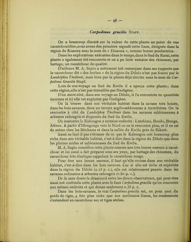 Carpodinus gracilis Stapf. On a beaucoup discuté sur la valeur de cette plante au point de vue caoutchoutifère,nous avons des premiers signalé cette liane, désignée dans la région de Kisantu sous le nom de a Dinsona », comme bonne productrice. Dans les explorations exécutées dans le temps, dans le Sud du Kasai, cette plante a également été rencontrée et on a pu faire extraire des rhizomes, par battage, un caoutchouc de qualité. D’ailleurs M. A. Sapin a nettement fait remarquer dans ses rapports que le caoutchouc dit « des herbes » de la région du Dilolo n’est pas fourni par le Landolphia Thollonii, mais bien par la plante déjà décrite sous le nom de Car- Podinus Gracilis Stapf. Lors de son voyage au Sud du Kwilu il a aperçu cette plante ; dans cette région, elle n’est pas travaillée par l’indigène. D’un autre côté, dans son voyage au Dilolo, il l’a rencontrée en quantités énormes et ici elle est exploitée par l’indigène. On la trouve dans son véritable habitat dans la savane très boisée, dans les bois-savanes, dans un terrain argilo-sablonneux à termitières. On la rencontre à côté du Laridolphia Thollonii dans les savanes sablonneuses à arbustes rabougris et dispersés du Sud du Kwilu. On rencontre le Kabongon à certains endroits ; Lutshima, Bondo, Bienge, Atènes. A partir d’Illongonga vers le Nord on ne le rencontre plus, et il en est de même chez les Bitchams et dans la vallée du Kwilu près de Kikwit, Aussi ne faut-il pas s’étonner de ce que le Kabongon soit beaucoup plus riche dans son véritable habitat, c’est-à-dire dans la région du Dilolo que dans les plaines arides et sablonneuses du Sud du Kwilu. M. A. Sapin considère cette plante comme une très bonne essence à caout- chouc et lui aussi a fait préparer sous ses yeux, par battage des rhizomes, du caoutchouc très élastique rappelant le caoutchouc rouge. Pour être une bonne essence, il faut qu’elle croisse dans son véritable habitat, c’est-à-dire dans les bois savanes. Car si elle est riche et exploitée dans la région du Dilolo (2.i3 p. c.), elle est relativement pauvre dans les savanes ordinaires à arbustes rabougris (o.8o p. c.). De là sans doute le désaccord entre les divers observateurs, qui peut-être aussi ont confondu cette plante avec le faux Carpodinus gracilis qu’on rencontre aux mêmes endroits et qui donne seulement o.35 p. c. Dans les bois-savanes, le vrai Carpodinus gracilis est, en pour cent du poids de tiges, 4 fois plus riche que nos meilleures lianes, les rendements s’entendent en caoutchouc sec et tiges sèches.