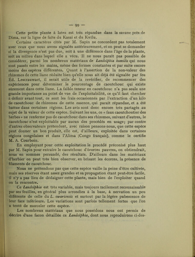 Cette petite plante à latex est très répandue dans la savane près de Dima, sur la ligne de faite du Kasai et du Kwilu. Certains caractères cités par M. Sapin ne concordent pas totalement avec ceux que nous avons signalés antérieurement, et on peut se demander si la divergence n’est pas due, soit à une différence dans l’âge de la plante, soit au milieu dans lequel elle a vécu. Il ne nous paraît pas possible de considérer, parmi les nombreux matériaux de Landolphia hiimilis qui nous sont passés entre les mains, même des formes constantes et par suite encore moins des espèces différentes. Quant à l’assertion de la non-valeur des rhizomes de cette liane réduite bien qu’elle nous ait déjà été signalée par feu Éd. Lescrauwaet, il serait utile de la revérifier, de recommencer des expériences pour déterminer le pourcentage de caoutchouc qui existe sûrement dans cette liane. La faible teneur en caoutchouc n’a pas seule une grande importance au point de vue de l’exploitabilité, ce qu’il faut chercher à définir avant tout, ce sont les frais occasionnés par l’extraction d’un kilo de caoutchouc de rhizomes de cette essence, qui paraît répandue, et a été battue dans certaines régions. Les avis sont donc encore très partagés au sujet de la valeur de cette espèce. Suivant les uns, ce « faux caoutchoutier des herbes » ne renferme pas de caoutchouc dans ses rhizomes, suivant d’autres, le caoutchouc n’est exploitable par aucun des procédés en usage ; par contre d’autres observateurs prétendent, avec raison pensons-nous, que cette espèce peut donner un bon produit, elle est, d’ailleurs, exploitée dans certaines régions congolaises et dans l’Alima (Congo français), comme le certifie M. A. Courboin. En employant pour cette exploitation le procédé préconisé plus haut h' par M. Sapin pour extraire le caoutchouc d’écorces pauvres, on obtiendrait, nous en sommes persuadé, des résultats. D’ailleurs dans les matériaux d’herbier on peut très bien observer, en brisant les écorces, la présence de filaments de caoutchouc. Nous ne prétendons pas que cette espèce vaille la peine d’être cultivée, mais ses réserves étant assez grandes et sa propagation étant peut-être facile, il n’y a pas lieu de dédaigner cette plante, mais bien de l’exploiter quand on la rencontre. Ce Landolphia est très variable, mais toujours tacilement reconnaissable par ses feuilles, en général plus arrondies à la base, à nervation un peu différente de celle du L. owariensis et surtout par la légère pubescence de leur face inférieure. Les variations sont parfois tellement fortes que l’on a tenté de morceler cette espèce. Les nombreux matériaux que nous possédons nous ont permis de décrire d’une façon détaillée ce Landolphia, dont nous reproduirons ci-des-