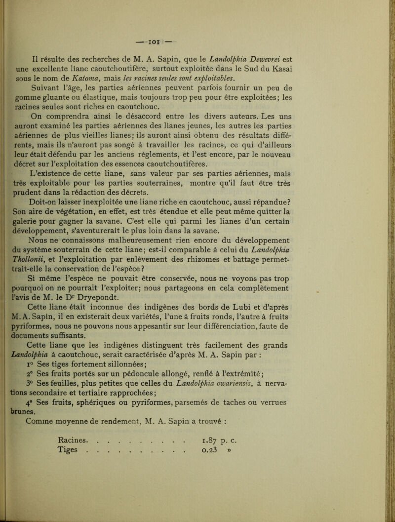 lOI Il résulte des recherches de M. A. Sapin, que le Landoiphia Dewevrei est I une excellente liane caoutchoutifère, surtout exploitée dans le Sud du Kasai ( I sous le nom de Katoma, mais les racines seules sont exploitables. ' I Suivant l’âge, les parties aériennes peuvent parfois fournir un peu de j' gomme gluante ou élastique, mais toujours trop peu pour être exploitées; les II racines seules sont riches en caoutchouc. J On comprendra ainsi le désaccord entre les divers auteurs. Les uns i( auront examiné les parties aériennes des lianes jeunes, les autres les parties ■ aériennes de plus vieilles lianes; ils auront ainsi obtenu des résultats diffé- ; rents, mais ils n’auront pas songé à travailler les racines, ce qui d’ailleurs i leur était défendu par les anciens règlements, et l’est encore, par le nouveau j décret sur l’exploitation des essences caoutchoutifères. j L’existence de cette liane, sans valeur par ses parties aériennes, mais !t très exploitable pour les parties souterraines, montre qu’il faut être très ^ prudent dans la rédaction des décrets. j Doit-on laisser inexploitée une liane riche en caoutchouc, aussi répandue? j Son aire de végétation, en effet, est très étendue et elle peut même quitter la f galerie pour gagner la savane. C’est elle qui parmi les lianes d’un certain I développement, s’aventurerait le plus loin dans la savane. I Nous ne connaissons malheureusement rien encore du développement ' du système souterrain de cette liane; est-il comparable à celui du Landoiphia : Thollonii, et l’exploitation par enlèvement des rhizomes et battage permet- I trait-elle la conservation de l’espèce? ! Si même l’espèce ne pouvait être conservée, nous ne voyons pas trop i pourquoi on ne pourrait l’exploiter; nous partageons en cela complètement li l’avis de M. le D’^ Dryepondt. *[ Cette liane était inconnue des indigènes des bords de Lubi et d’après II M. A. Sapin, il en existerait deux variétés, l’une à fruits ronds, l’autre à fruits il pyriformes, nous ne pouvons nous appesantir sur leur différenciation,faute de documents suffisants. ' i Cette liane que les indigènes distinguent très facilement des grands r Landoiphia à caoutchouc, serait caractérisée d’après M. A. Sapin par : ’ 1° Ses tiges fortement sillonnées ; 2° Ses fruits portés sur un pédoncule allongé, renflé à l’extrémité ; 3° Ses feuilles, plus petites que celles du Landoiphia owariensis, à nerva- tions secondaire et tertiaire rapprochées ; 4“ Ses fruits, sphériques ou pyriformes, parsemés de taches ou verrues brunes. Comme moyenne de rendement, M. A. Sapin a trouvé : Racines 1.87 p. c. Tiges 0.23 » S