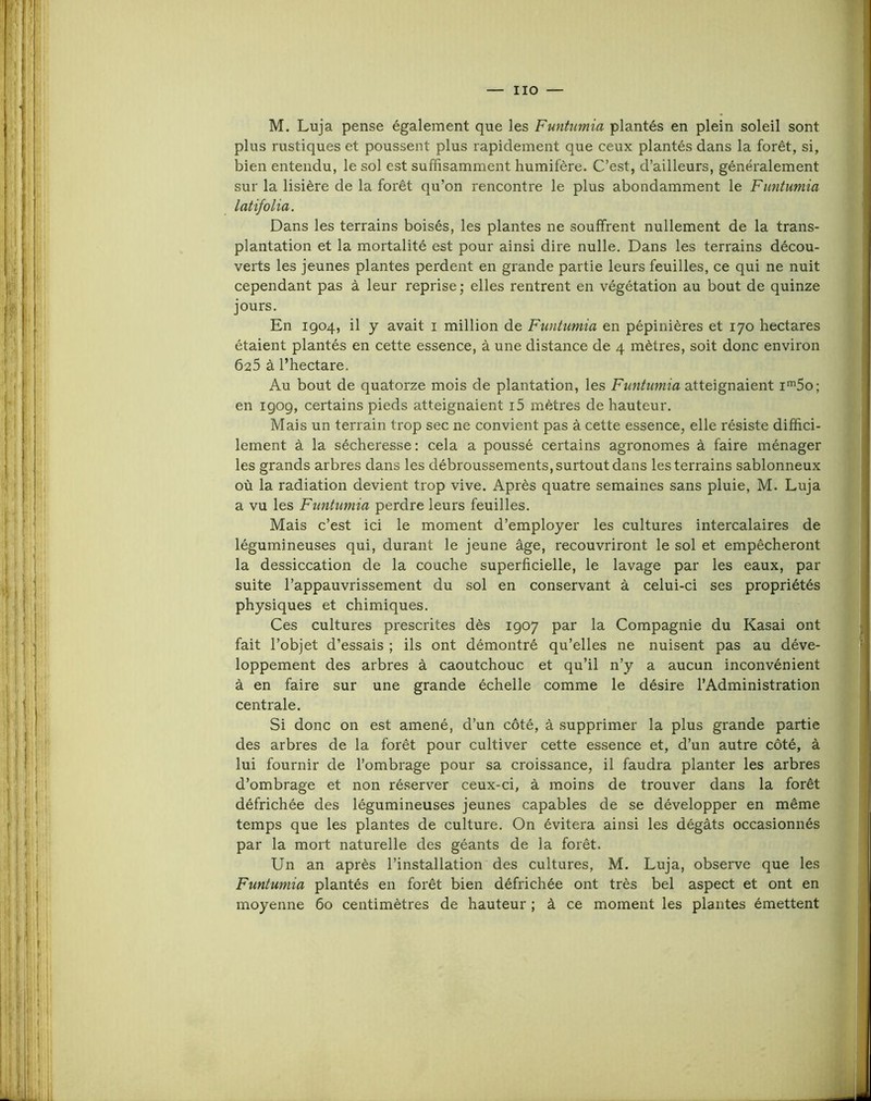 IIO — M. Luja pense également que les Funtumia plantés en plein soleil sont plus rustiques et poussent plus rapidement que ceux plantés dans la forêt, si, bien entendu, le sol est suffisamment humifère. C’est, d’ailleurs, généralement sur la lisière de la forêt qu’on rencontre le plus abondamment le Funtumia latifolia. Dans les terrains boisés, les plantes ne souffrent nullement de la trans- plantation et la mortalité est pour ainsi dire nulle. Dans les terrains décou- verts les jeunes plantes perdent en grande partie leurs feuilles, ce qui ne nuit cependant pas à leur reprise ; elles rentrent en végétation au bout de quinze jours. En 1904, il y avait i million de Funtumia en pépinières et 170 hectares étaient plantés en cette essence, à une distance de 4 mètres, soit donc environ 625 à l’hectare. Au bout de quatorze mois de plantation, les Funtumia atteignaient ii^So; en igog, certains pieds atteignaient i5 mètres de hauteur. Mais un terrain trop sec ne convient pas à cette essence, elle résiste diffici- lement à la sécheresse: cela a poussé certains agronomes à faire ménager les grands arbres dans les débroussements, surtout dans les terrains sablonneux où la radiation devient trop vive. Après quatre semaines sans pluie, M. Luja a vu les Funtumia perdre leurs feuilles. Mais c’est ici le moment d’employer les cultures intercalaires de légumineuses qui, durant le jeune âge, recouvriront le sol et empêcheront la dessiccation de la couche superficielle, le lavage par les eaux, par suite l’appauvrissement du sol en conservant à celui-ci ses propriétés physiques et chimiques. Ces cultures prescrites dès 1907 par la Compagnie du Kasai ont fait l’objet d’essais ; ils ont démontré qu’elles ne nuisent pas au déve- loppement des arbres à caoutchouc et qu’il n’y a aucun inconvénient à en faire sur une grande échelle comme le désire l’Administration centrale. Si donc on est amené, d’un côté, à .supprimer la plus grande partie des arbres de la forêt pour cultiver cette essence et, d’un autre côté, à lui fournir de l’ombrage pour sa croissance, il faudra planter les arbres d’ombrage et non réserver ceux-ci, à moins de trouver dans la forêt défrichée des légumineuses jeunes capables de se développer en même temps que les plantes de culture. On évitera ainsi les dégâts occasionnés par la mort naturelle des géants de la forêt. Un an après l’installation des cultures, M. Luja, observe que les Funtumia plantés en forêt bien défrichée ont très bel aspect et ont en moyenne 60 centimètres de hauteur ; à ce moment les plantes émettent