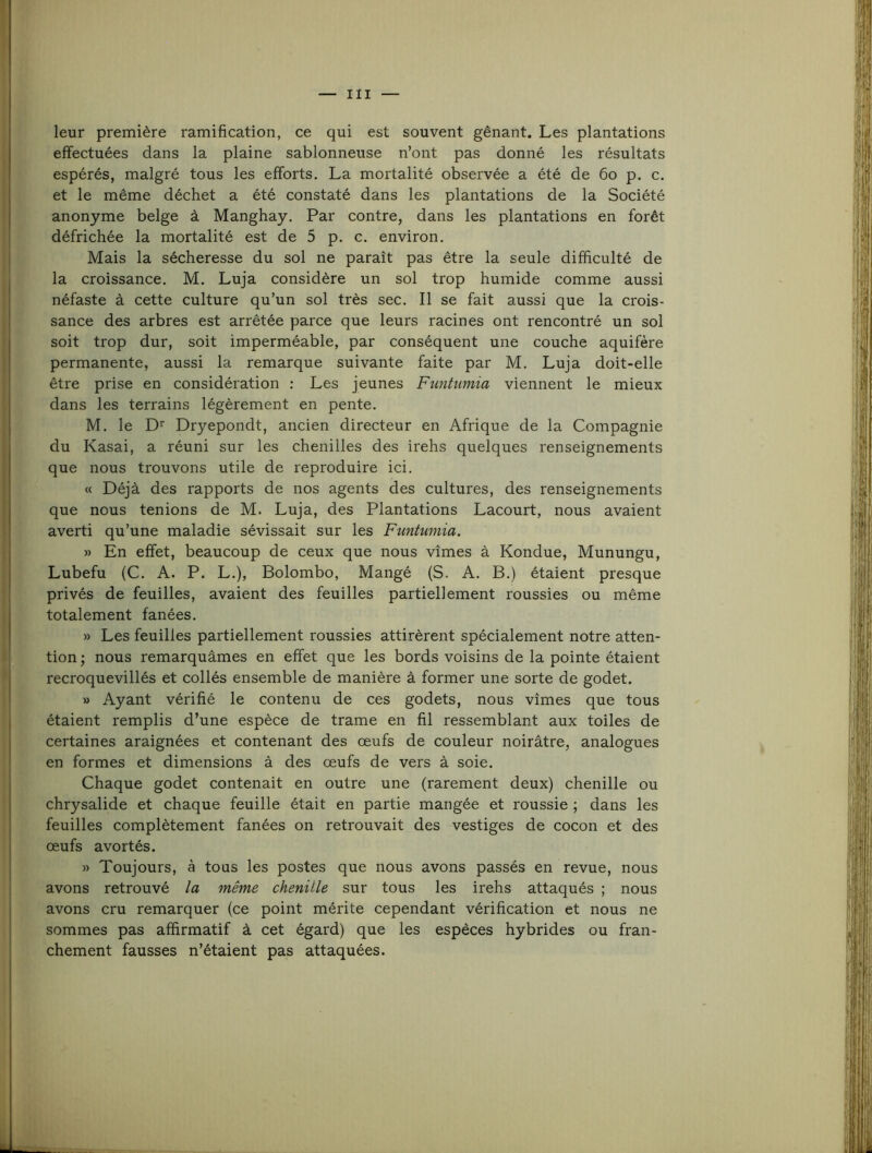 leur première ramification, ce qui est souvent gênant. Les plantations effectuées dans la plaine sablonneuse n’ont pas donné les résultats espérés, malgré tous les efforts. La mortalité observée a été de 6o p. c. et le même déchet a été constaté dans les plantations de la Société anonyme belge à Manghay, Par contre, dans les plantations en forêt défrichée la mortalité est de 5 p. c. environ. Mais la sécheresse du sol ne paraît pas être la seule difficulté de la croissance. M. Luja considère un sol trop humide comme aussi néfaste à cette culture qu’un sol très sec. Il se fait aussi que la crois- sance des arbres est arrêtée parce que leurs racines ont rencontré un sol soit trop dur, soit imperméable, par conséquent une couche aquifère permanente, aussi la remarque suivante faite par M. Luja doit-elle être prise en considération : Les jeunes Funtumia viennent le mieux dans les terrains légèrement en pente. M. le D'' Dryepondt, ancien directeur en Afrique de la Compagnie du Kasai, a réuni sur les chenilles des irehs quelques renseignements que nous trouvons utile de reproduire ici. « Déjà des rapports de nos agents des cultures, des renseignements que nous tenions de M. Luja, des Plantations Lacourt, nous avaient averti qu’une maladie sévissait sur les Funtumia. » En effet, beaucoup de ceux que nous vîmes à Kondue, Munungu, Lubefu (C. A. P. L.), Bolombo, Mangé (S. A. B.) étaient presque privés de feuilles, avaient des feuilles partiellement roussies ou même totalement fanées. » Les feuilles partiellement roussies attirèrent spécialement notre atten- tion ; nous remarquâmes en effet que les bords voisins de la pointe étaient recroquevillés et collés ensemble de manière à former une sorte de godet. » Ayant vérifié le contenu de ces godets, nous vîmes que tous étaient remplis d’une espèce de trame en fil ressemblant aux toiles de certaines araignées et contenant des œufs de couleur noirâtre, analogues en formes et dimensions à des œufs de vers à soie. Chaque godet contenait en outre une (rarement deux) chenille ou chrysalide et chaque feuille était en partie mangée et roussie ; dans les feuilles complètement fanées on retrouvait des vestiges de cocon et des œufs avortés. » Toujours, à tous les postes que nous avons passés en revue, nous avons retrouvé la même chenille sur tous les irehs attaqués ; nous avons cru remarquer (ce point mérite cependant vérification et nous ne sommes pas affirmatif à cet égard) que les espèces hybrides ou fran- chement fausses n’étaient pas attaquées.