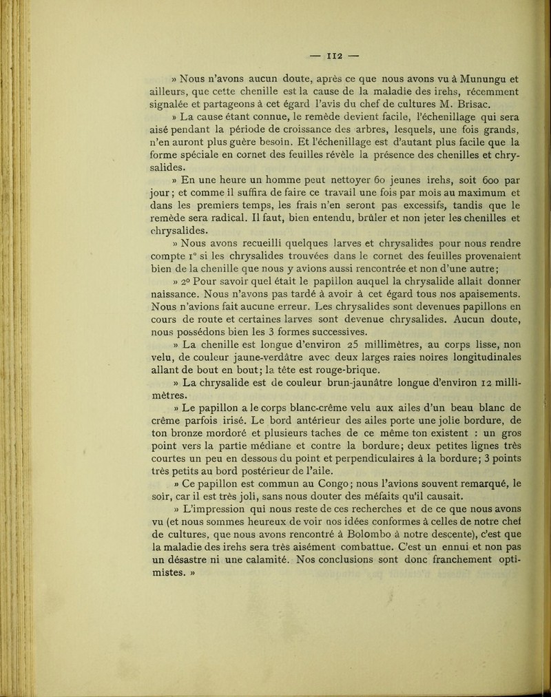 » Nous n’avons aucun doute, après ce que nous avons vu à Munungu et ailleurs, que cette chenille est la cause de la maladie des irehs, récemment signalée et partageons à cet égard l’avis du chef de cultures M. Brisac. » La cause étant connue, le remède devient facile, l’échenillage qui sera aisé pendant la période de croissance des arbres, lesquels, une fois grands, n’en auront plus guère besoin. Et l’échenillage est d’autant plus facile que la forme spéciale en cornet des feuilles révèle la présence des chenilles et chry- salides. » En une heure un homme peut nettoyer 6o jeunes irehs, soit 600 par jour ; et comme il suffira de faire ce travail une fois par mois au maximum et dans les premiers temps, les frais n’en seront pas excessifs, tandis que le remède sera radical. Il faut, bien entendu, brûler et non jeter les chenilles et chrysalides. » Nous avons recueilli quelques larves et chrysalides pour nous rendre compte 1° si les chrysalides trouvées dans le cornet des feuilles provenaient bien de la chenille que nous y avions aussi rencontrée et non d’une autre; » 2° Pour savoir quel était le papillon auquel la chrysalide allait donner naissance. Nous n’avons pas tardé à avoir à cet égard tous nos apaisements. Nous n’avions fait aucune erreur. Les chrysalides sont devenues papillons en cours de route et certaines larves sont devenue chrysalides. Aucun doute, nous possédons bien les 3 formes successives. » La chenille est longue d’environ 25 millimètres, au corps lisse, non velu, de couleur jaune-verdâtre avec deux larges raies noires longitudinales allant de bout en bout; la tête est rouge-brique. » La chrysalide est de couleur brun-jaunâtre longue d’environ 12 milli- mètres. » Le papillon a le corps blanc-crême velu aux ailes d’un beau blanc de crème parfois irisé. Le bord antérieur des ailes porte une jolie bordure, de ton bronze mordoré et plusieurs taches de ce même ton existent : un gros point vers la partie médiane et contre la bordure; deux petites lignes très courtes un peu en dessous du point et perpendiculaires â la bordure; 3 points très petits au bord postérieur de l’aile. » Ce papillon est commun au Congo ; nous l’avions souvent remarqué, le soir, car il est très joli, sans nous douter des méfaits qu’il causait. » L’impression qui nous reste de ces recherches et de ce que nous avons vu (et nous sommes heureux de voir nos idées conformes à celles de notre chef de cultures, que nous avons rencontré â Bolombo à notre descente), c’est que la maladie des irehs sera très aisément combattue. C’est un ennui et non pas un désastre ni une calamité. Nos conclusions sont donc franchement opti- mistes. »