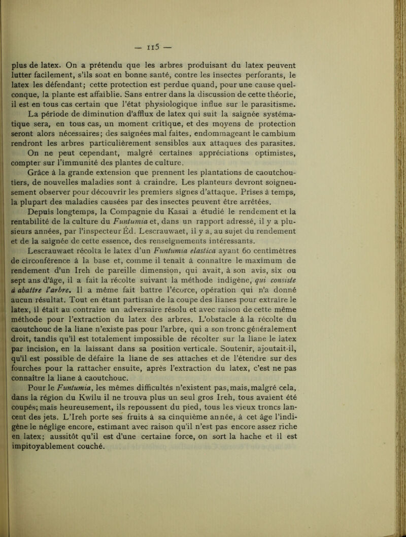 I plus de latex. On a prétendu que les arbres produisant du latex peuvent j lutter facilement, s’ils sont en bonne santé, contre les insectes perforants, le latex les défendant; cette protection est perdue quand, pour une cause quel- I conque, la plante est affaiblie. Sans entrer dans la discussion de cette théorie, I il est en tous cas certain que l’état physiologique influe sur le parasitisme. La période de diminution d’afflux de latex qui suit la saignée systéma- I tique sera, en tous cas, un moment critique, et des moyens de protection ‘ seront alors nécessaires; des saignées mal faites, endommageant le cambium I rendront les arbres particulièrement sensibles aux attaques des parasites. On ne peut cependant, malgré certaines appréciations optimistes, compter sur l’immunité des plantes de culture. Grâce à la grande extension que prennent les plantations de caoutchou- tiers, de nouvelles maladies sont à craindre. Les planteurs devront soigneu- sement observer pour découvrir les premiers signes d’attaque. Prises à temps, la plupart des maladies causées par des insectes peuvent être arrêtées. Depuis longtemps, la Compagnie du Kasai a étudié le rendement et la rentabilité de la culture du Funtumia et, dans un rapport adressé, il y a plu- sieurs années, par l’inspecteur Éd. Lescrauwaet, il y a, au sujet du rendement et de la saignée de cette essence, des renseignements intéressants. Lescrauwaet récolta le latex d’un Funtumia elastica ayant 6o centimètres de circonférence à la base et, comme il tenait à connaître le maximum de rendement d’un Ireh de pareille dimension, qui avait, à son avis, six ou i sept ans d’âge, il a fait la récolte suivant la méthode indigène, qui consiste à abattre l’arbre. Il a même fait battre l’écorce, opération qui n’a donné aucun résultat. Tout en étant partisan de la coupe des lianes pour extraire le l( latex, il était au contraire un adversaire résolu et avec raison de cette même ^ méthode pour l’extraction du latex des arbres. L’obstacle à la récolte du t caoutchouc de la liane n’existe pas pour l’arbre, qui a son tronc généralement ’ droit, tandis qu’il est totalement impossible de récolter sur la liane le latex I par incision, en la laissant dans sa position verticale. Soutenir, ajoutait-il, ' qu’il est possible de défaire la liane de ses attaches et de l’étendre sur des , fourches pour la rattacher ensuite, après l’extraction du latex, c’est ne pas ' connaître la liane à caoutchouc. Pour le Funtumia, les mêmes difficultés n’existent pas, mais, malgré cela, fl dans la région du Kwilu il ne trouva plus un seul gros Ireh, tous avaient été î coupé.s;mais heureusement, ils repoussent du pied, tous les vieux troncs lan- ' cent des jets. L’Ireh porte ses fruits à sa cinquième année, à cet âge l’indi- ! gène le néglige encore, estimant avec raison qu’il n’est pas encore assez riche I en latex; aussitôt qu’il est d’une certaine force, on sort la hache et il est j impitoyablement couché.