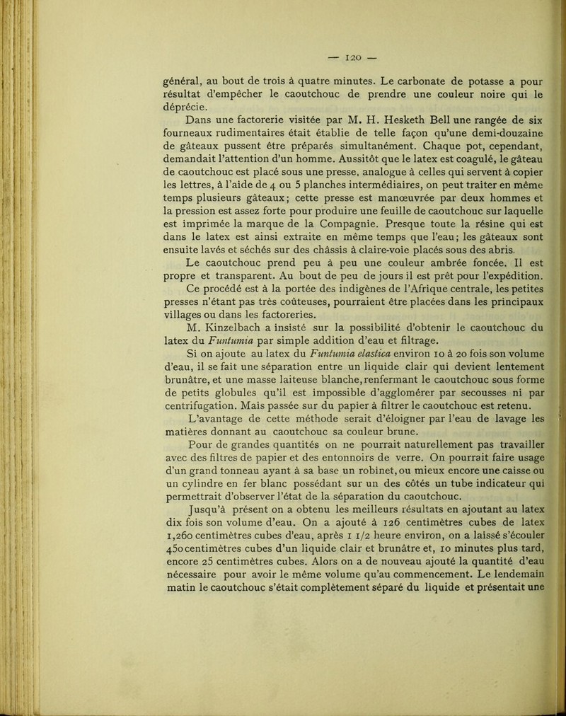 général, au bout de trois à quatre minutes. Le carbonate de potasse a pour résultat d’empêcher le caoutchouc de prendre une couleur noire qui le déprécie. Dans une factorerie visitée par M. H. Hesketh Bell une rangée de six fourneaux rudimentaires était établie de telle façon qu’une demi-douzaine de gâteaux pussent être préparés simultanément. Chaque pot, cependant, demandait l’attention d’un homme. Aussitôt que le latex est coagulé, le gâteau de caoutchouc est placé sous une presse, analogue â celles qui servent à copier les lettres, â l’aide de 4 ou 5 planches intermédiaires, on peut traiter en même temps plusieurs gâteaux ; cette presse est manœuvrée par deux hommes et la pression est assez forte pour produire une feuille de caoutchouc sur laquelle est imprimée la marque de la Compagnie, Presque toute la résine qui est dans le latex est ainsi extraite en même temps que l’eau ; les gâteaux sont ensuite lavés et séchés sur des châssis à claire-voie placés sous des abris. Le caoutchouc prend peu â peu une couleur ambrée foncée. Il est propre et transparent. Au bout de peu de jours il est prêt pour l’expédition. Ce procédé est â la portée des indigènes de l’Afrique centrale, les petites presses n’étant pas très coûteuses, pourraient être placées dans les principaux villages ou dans les factoreries, M. Kinzelbach a insisté sur la possibilité d’obtenir le caoutchouc du latex du Funtumia par simple addition d’eau et filtrage. Si on ajoute au latex du Funtumia elastica environ 10 à 20 fois son volume d’eau, il se fait une séparation entre un liquide clair qui devient lentement brunâtre, et une masse laiteuse blanche, renfermant le caoutchouc sous forme de petits globules qu’il est impossible d’agglomérer par secousses ni par centrifugation. Mais passée sur du papier à filtrer le caoutchouc est retenu. L’avantage de cette méthode serait d’éloigner par l’eau de lavage les matières donnant au caoutchouc sa couleur brune. Pour de grandes quantités on ne pourrait naturellement pas travailler avec des filtres de papier et des entonnoirs de verre. On pourrait faire usage d’un grand tonneau ayant â sa base un robinet, ou mieux encore une caisse ou un cylindre en fer blanc possédant sur un des côtés un tube indicateur qui permettrait d’observer l’état de la séparation du caoutchouc. Jusqu’à présent on a obtenu les meilleurs résultats en ajoutant au latex dix fois son volume d’eau. On a ajouté â 126 centimètres cubes de latex 1,260 centimètres cubes d’eau, après i 1/2 heure environ, on a laissé s’écouler 460 centimètres cubes d’un liquide clair et brunâtre et, 10 minutes plus tard, encore 26 centimètres cubes. Alors on a de nouveau ajouté la quantité d’eau nécessaire pour avoir le même volume qu’au commencement. Le lendemain matin le caoutchouc s’était complètement séparé du liquide et présentait une