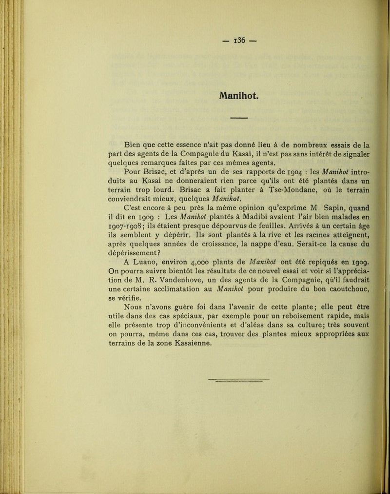 Manihot. Bien que cette essence n’ait pas donné lieu à de nombreux essais de la part des agents de la Compagnie du Kasai, il n’est pas sans intérêt de signaler quelques remarques faites par ces mêmes agents. Pour Brisa c, et d’après un de ses rapports de 1904 ; les Manihot intro- duits au Kasai ne donneraient rien parce qu’ils ont été plantés dans un terrain trop lourd. Brisac a fait planter à Tse-Mondane, où le terrain conviendrait mieux, quelques Manihot. C’est encore à peu près la même opinion qu’exprime M Sapin, quand il dit en 190g : Les Manihot plantés à Madibi avaient l’air bien malades en 1907-1908 ; ils étaient presque dépourvus de feuilles. Arrivés à un certain âge ils semblent y dépérir. Ils sont plantés à la rive et les racines atteignent, après quelques années de croissance, la nappe d’eau. Serait-ce la cause du dépérissement? A Luano, environ 4,000 plants de Manihot ont été repiqués en 190g. On pourra suivre bientôt les résultats de ce nouvel essai et voir si l’apprécia- tion de M. R. Vandenhove, un des agents de la Compagnie, qù’il faudrait une certaine acclimatation au Manihot pour produire du bon caoutchouc, se vérifie. Nous n’avons guère foi dans l’avenir de cette plante; elle peut être utile dans des cas spéciaux, par exemple pour un reboisement rapide, mais elle présente trop d’inconvénients et d’aléas dans sa culture; très souvent on pourra, même dans ces cas, trouver des plantes mieux appropriées aux terrains de la zone Kasaienne.