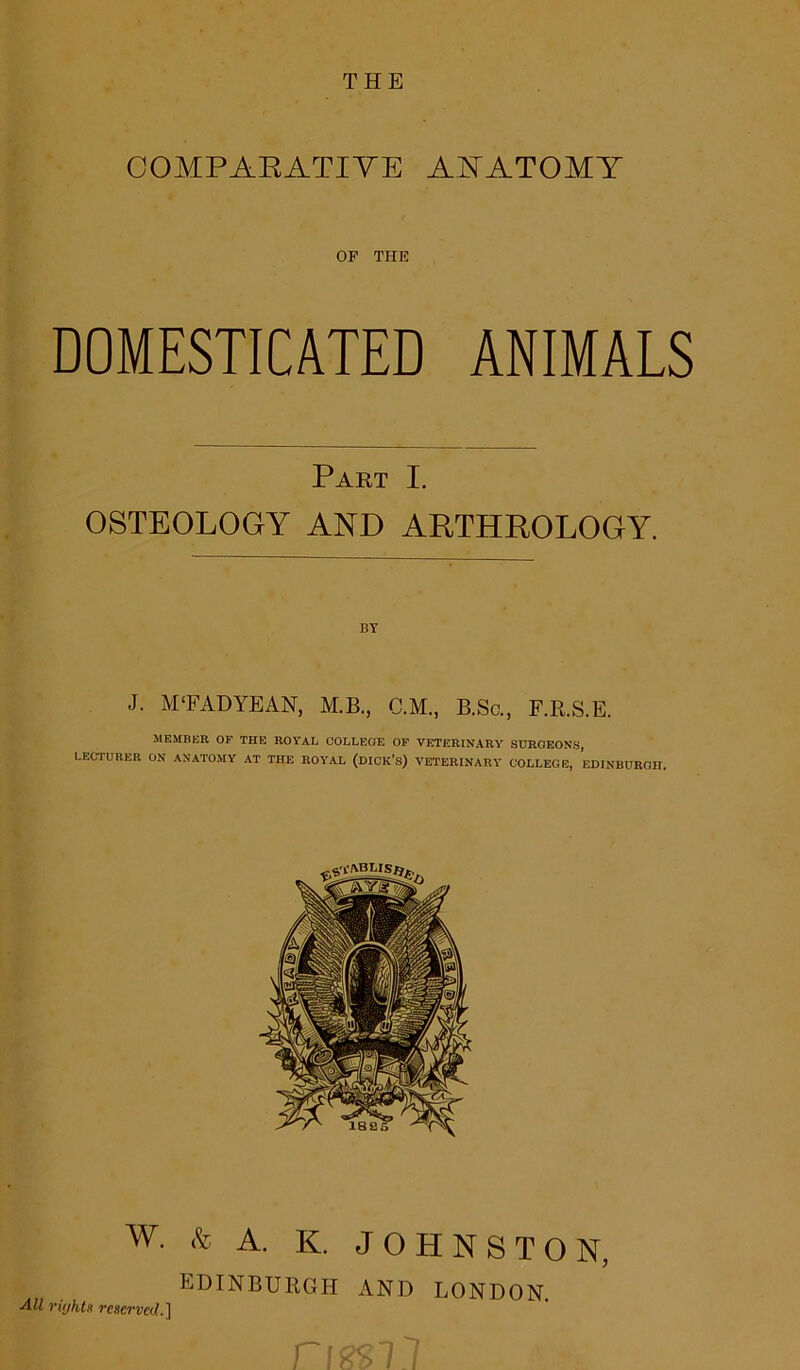 COMPARATIVE ANATOMY OF THE DOMESTICATED ANIMALS Part I. OSTEOLOGY AND ARTHROLOGY. BY J. M‘FAD YE AN, M.B., C.M., B.Sc., F.R.S.E. MEMBER OF THE ROYAL COLLEGE OF VETERINARY SURGEONS, LECTURER ON ANATOMY AT THE ROYAL (DICK’s) VETERINARY COLLEGE, EDINBURGH. W. & A. K. JOHNSTON, EDINBURGH AND LONDON. rujhts reserved.]