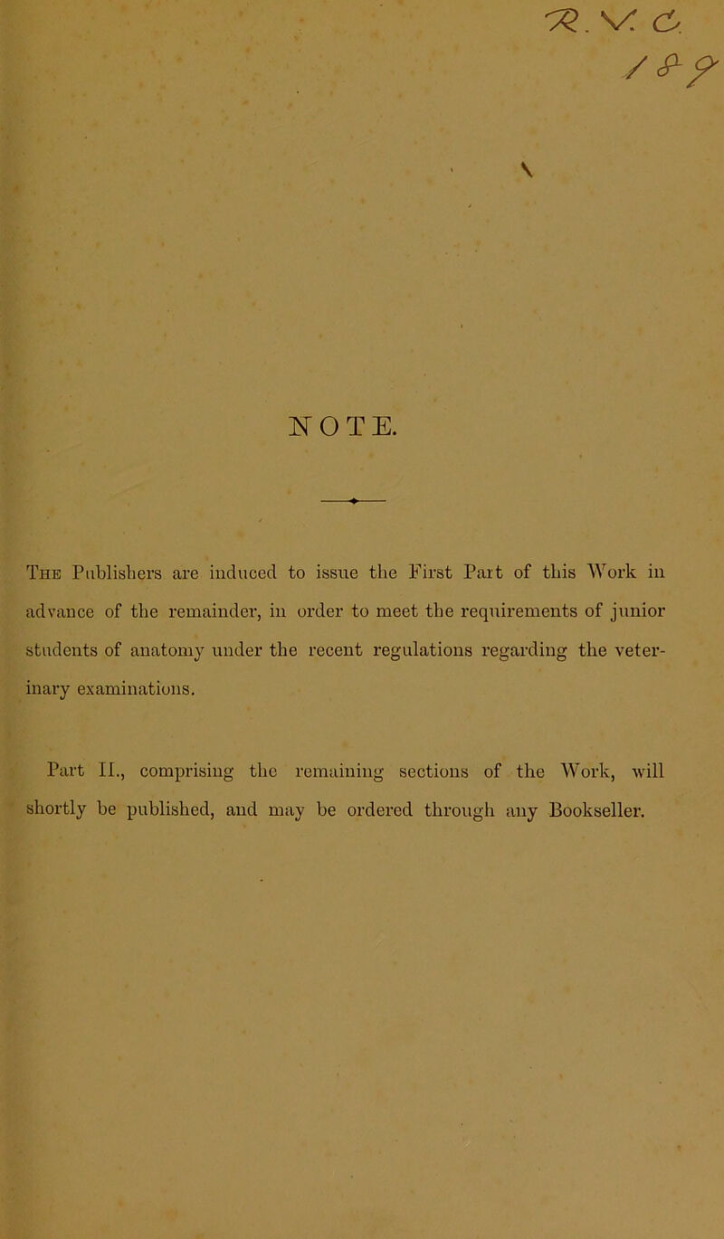 tz. v: \ NOTE. The Publishers are induced to issue the First Part of this Work in advance of the remainder, in order to meet the requirements of junior students of anatomy under the recent regulations regarding the veter- inary examinations. Part II., comprising the remaining sections of the Work, will shortly be published, and may be ordered through any Bookseller.