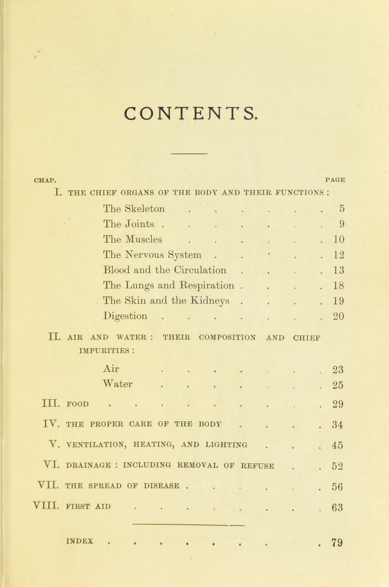 CONTENTS. CHAP. PAGE I. THE CHIEF ORGANS OF THE BODY AND THEIR FUNCTIONS : The Skeleton ...... 5 The Joints ....... 9 The Muscles . . . . . .10 The Nervous System . . • . .12 Blood and the Circulation . . .13 The Lungs and Respiration . . , .18 The Skin and the Kidneys . . . .19 Digestion ....... 20 II. AIR AND WATER : THEIR COMPOSITION AND CHIEF IMPURITIES : Air 23 Water ....... 25 III. FOOD 29 IV. THE PROPER CARE OF THE BODY . . . .34 V. VENTILATION, HEATING, AND LIGHTING . . .45 VI. DRAINAGE ; INCLUDING REMOVAL OF REFUSE . . 52 VII. THE SPREAD OF DISEASE . . . , .56 VIII. FIRST AID .63 index .79