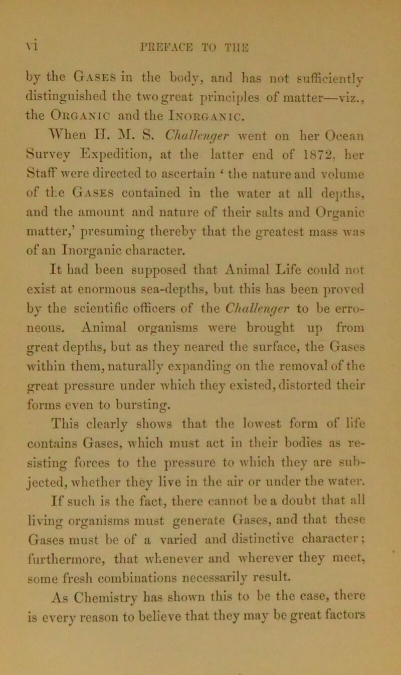 by the G.vses in tlie body, and lias not sufficiently distinguished the two great princiitles of matter—viz., the Okganic and the Inorganic. hen II. ]NI. S. Chulh-nyer went on her Ocean ►Survey Expedition, at the latter end of 1872, her Staff were directed to ascertain ‘ the nature and volume of the Gases contained in the water at all dejiths, and the amount and nature of their salts and Organic matter,’ presuming thereby that the greatest mass Avas of an Inorganic character. It had been supposed that Animal Life could not exist at enormous sea-depths, but this has been proved by the scientific officers of the Challetujer to be erro- neous. Animal organisms Avere brought up from great depths, but as they neared the surface, the Gases Avithin them, naturally expanding on the removal of the great pressure under Avhich they existed, distorted their forms even to bursting. This clearly shoAvs that the loAA’est form of life contains Gases, Avhich must act in their bodies as re- sisting forces to the pressure to Avhich they are sub- jected, AAdiether they live in the air or under the Avater. If such is the fact, there cannot be a doubt that all living organisms must generate Gases, and that these Gases must be of a varied and distinctiA’e character; furthermore, that Avhenever and Avherever they meet, some fresh combinations necessarily result. As Chemistry has shoAA’n this to be the case, there is eA’ery reason to believe that they may be great factors