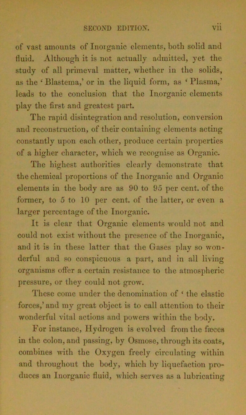 of vast amounts of Inorganic elements, both solid and fluid. Although it is not actually admitted, yet the study of all primeval matter, whether in the solids, as the ‘Blastema,’ or in the liquid form, as ‘ Plasma,’ leads to the conclusion that the Inorganic elements play the first and greatest part. The rapid disintegration and resolution, conversion and reconstruction, of their containing elements acting constantly upon each other, produce certain pi’operties of a higher character, which we recognise as Organic. The highest authorities clearly demonstrate that the chemical proportions of the Inorganic and Organic elements in the body are as 90 to 95 per cent, of the former, to 5 to 10 per cent, of the latter, or even a larger percentage of the Inorganic. It is clear that Organic elements would not and could not exist without the presence of the Inorganic, and it is in these latter that the Gases play so won- derful and so conspicuous a part, and in all living organisms offer a certain resistance to the atmospheric pressure, or they could not grow. These come under the denomination of ‘ the elastic forces,’and my great object is to call attention to their wonderful vital actions and powers within the body. For instance. Hydrogen is evolved from the ficces in the colon, and passing, by Osmose, through its coats, combines Avith the Oxygen freely circulating within and throughout the body, Avhich by liquefaction pro- duces an Inorganic fluid, Avhich serves as a lubricating