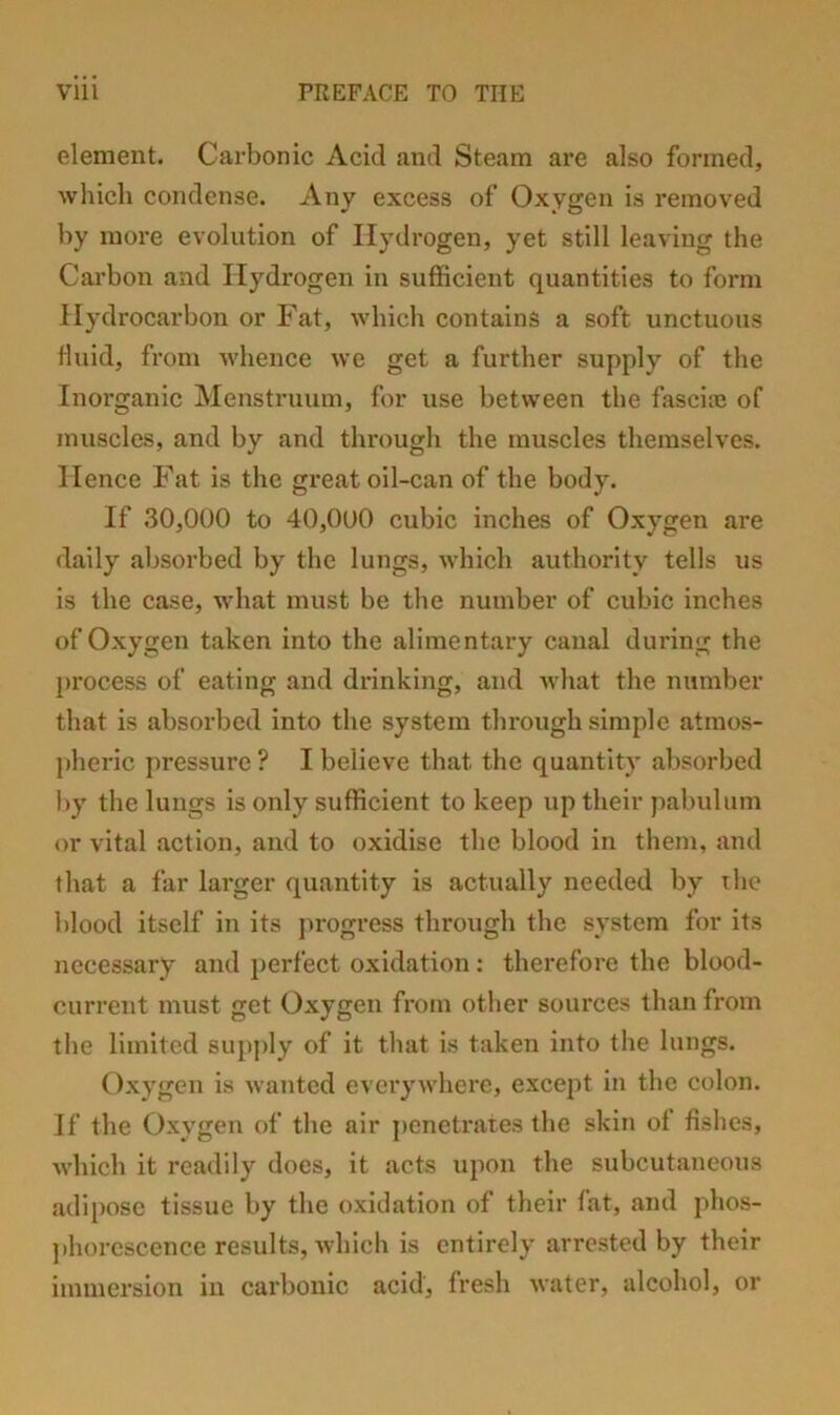 element. Cai'bonic Acid and Steam are also formed, which condense. Any excess of Oxygen is removed by more evolution of Hydrogen, yet still leaving the Carbon and Hydrogen in sufficient quantities to form Hydrocarbon or Fat, which contains a soft unctuous fluid, from whence we get a further supply of the Inorganic Menstruum, for use between the fasciie of muscles, and by and through the muscles themselves. Hence Fat is the great oil-can of the body. If 30,000 to 40,000 cubic inches of Oxygen are daily absorbed by the lungs, which authority tells us is the case, what must be the number of cubic inches of Oxygen taken into the alimentary canal during the process of eating and drinking, and what the number that is absorbed into the system through simple atmos- pheric pressure ? I believe that the quantity absorbed by the lungs is only sufficient to keep up their pabulum or vital action, and to oxidise the blood in them, and that a far larger quantity is actually needed by ihc blood itself in its j>rogress through the system for its necessary and perfect oxidation; therefore the blood- current must get Oxygen from other sources than from the limited supply of it that is taken into the lungs. Oxygen is wanted everywhere, except in the colon. If the Oxygen of the air ])enetrates the skin of fishes, which it readily does, it acts upon the subcutaneous adipose tissue by the oxidation of their fat, and phos- jihorcscence results, which is entirely arrested by their immersion in carbonic acid, fresh water, alcohol, or