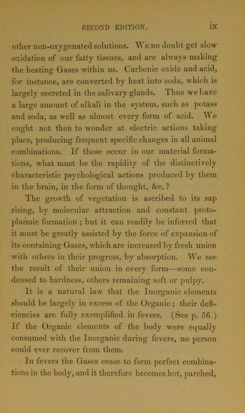 other non-oxygenated solutions. We no doubt get slow oxidation of our fatty tissues, and are always making the heating Gases within us. Carbonic oxide and acid, for instance, are converted by heat into soda, which is largely secreted in the salivary glands. Thus we have a large amount of alkali in the system, such as potass and soda, as well as almost every form of acid. We ought not then to wonder at electric actions taking j)lace, producing frequent specific changes in all animal combinations. If these occur in our material forma- tions, what must be the rapidity of the distinctively characteristic psychological actions produced by them in the brain, in the form of thought, &c. ? The growth of vegetation is ascribed to its sap rising, by molecular attraction and constant i)roto- plasmic formation ; but it can readily be inferred that it must be greatly assisted by the force of expansion of its containing Gases, Avhich are increased by fresh union with others in their progress, by absorption, A\’^e see the result of their union in every form—some con- densed to hardness, others remaining soft or ])ulpy. It is a natural law that the Inorganic elements should be largely in excess of the Organic; their defi- ciencies are fully exemplified in fevers. (See p. 56.) If the Organic elements of the body were equally consumed with the Inorganic during fevers, no person could ever recover from them. In fevers the Gases cease to form perfect combina- tions in the body, and it therefore becomes hot, parched.