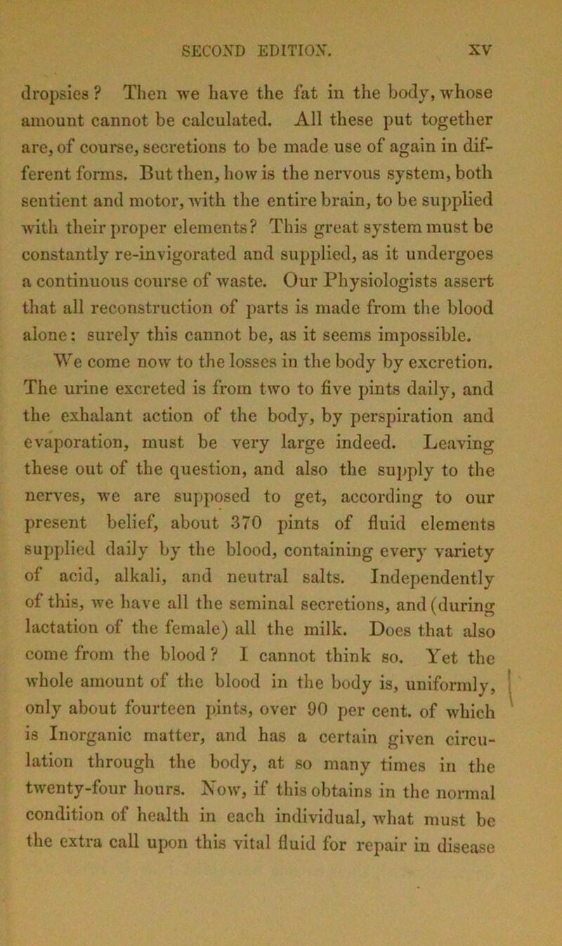 dropsies ? Tlien we have the fat in the body, whose amount cannot be calculated. All these put together are, of course, secretions to be made use of again in dif- ferent forms. But then, how is the nervous system, both sentient and motor, with the entire brain, to be supplied with their proper elements? This great system must be constantly re-invigorated and supplied, as it undergoes a continuous course of waste. Our Physiologists assert that all reconstruction of parts is made from tlie blood alone: surely this cannot be, as it seems impossible. We come now to the losses in the body by excretion. The urine excreted is from two to five j)ints daily, and the exhalant action of the body, by perspiration and evaporation, must be very large indeed. Leaving these out of the question, and also the supply to the nerves, we are supposed to get, according to our present belief, about 370 pints of fluid elements supplied daily by the blood, containing every variety of acid, alkali, and neutral salts. Independently of this, we have all the seminal secretions, and (during lactation of the female) all the milk. Does that also come from the blood? I cannot think so. Yet the whole amount of the blood in the body is, uniformly, only about fourteen pints, over 90 per cent, of which is Inorganic matter, and has a certain given circu- lation through the body, at so many times in the twenty-four hours. Xow, if this obtains in the normal condition of health in each individual, what must be the extra call upon this vital fluid for repair in disease