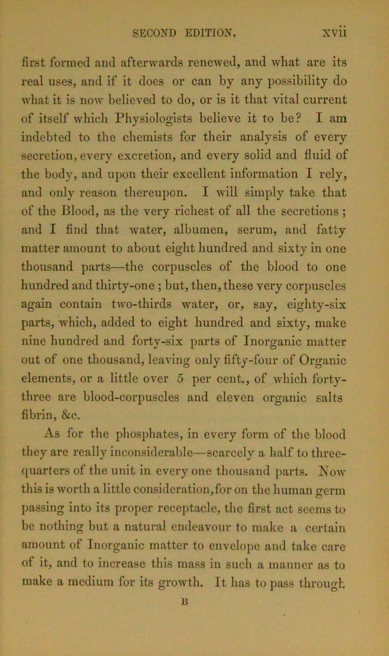 first formed and afterwards renewed, and what are its real uses, and if it does or can by any possibility do what it is now believed to do, or is it that vital current of itself which Physiologists believe it to be? I am indebted to the chemists for their analysis of every secretion, every excretion, and every solid and fluid of the body, and upon their excellent information I rely, and only reason thereupon. I will simply take that of the Blood, as the very richest of all the secretions ; and I find that water, albumen, serum, and fatty matter amount to about eight hundred and sixty in one thousand parts—the corpuscles of the blood to one hundred and thirty-one ; but, then, these very corpuscles again contain two-thirds water, or, say, eighty-six parts, which, added to eight hundred and sixty, make nine hundred and forty-six parts of Inorganic matter out of one thousand, leaving only fifty-four of Organic elements, or a little over 5 per cent., of which forty- three are blood-corpuscles and eleven organic salts fibrin, &c. As for the phosphates, in every form of the blood they are really inconsiderable—scarcely a half to three- quarters of the unit in every one thousand parts. Now this is worth a little consideration,for on the human crerm c5 passing into its proper receptacle, the first act seems to be nothing but a natural endeavour to make a certain amount of Inorganic matter to envelope and take care of it, and to increase this mass in such a manner as to make a medium for its growth. It has to pass through B