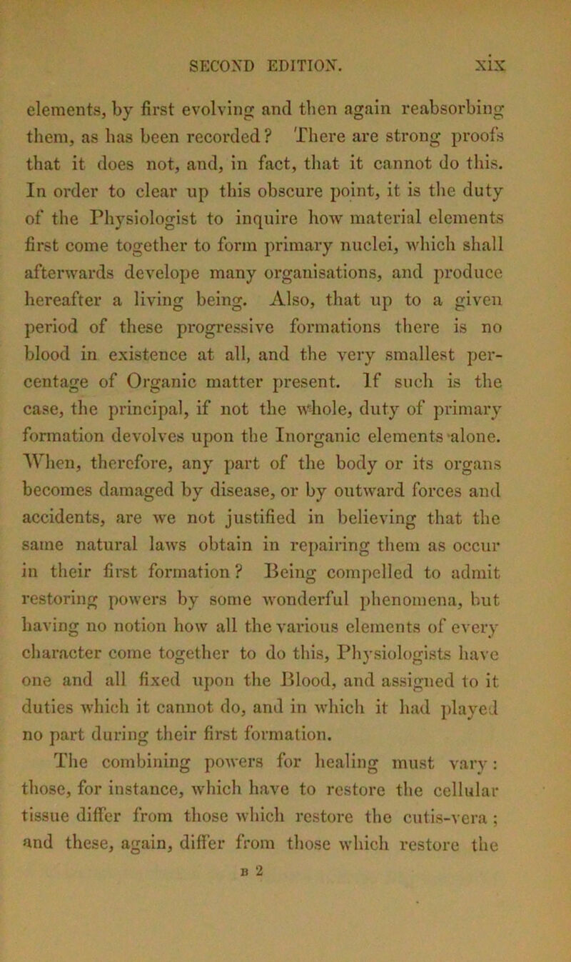 elements, by first evolving and then again reabsorbing them, as has been recorded ? There are strong proofs that it does not, and, in fact, that it cannot do this. In order to clear up this obscure point, it is the duty of the Physiologist to inquire how material elements first come together to form primary nuclei, which shall afterwards develope many organisations, and produce hereafter a living being. Also, that up to a given period of these progressive formations there is no blood in existence at all, and the very smallest per- centage of Organic matter present. If such is the case, the principal, if not the whole, duty of primary formation devolves upon the Inorganic elements ‘alone. When, therefore, any part of the body or its organs becomes damaged by disease, or by outward forces and accidents, are we not justified in believing that the same natural laws obtain in repairing them as occur in their first formation ? Being compelled to admit restoring powers by some wonderful phenomena, but having no notion how all the various elements of every character come together to do this. Physiologists have one and all fixed upon the Blood, and assigned to it duties which it cannot do, and in which it had played no part during their first formation. The combining powers for healing must vary: those, for instance, which have to restore the cellular tissue differ from those which restore the cutis-vera ; and these, again, differ from those which restore the