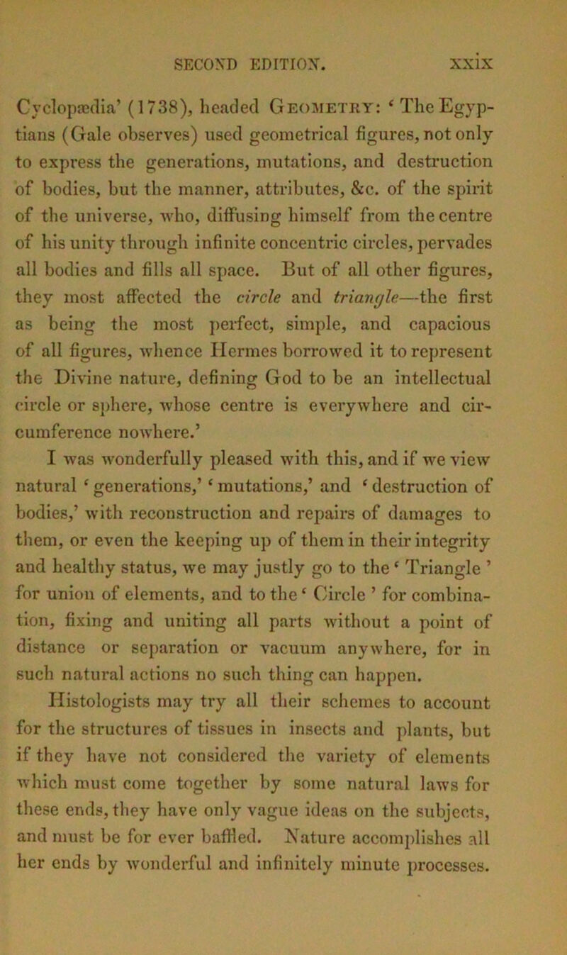 Cyclopaedia’ (1738), headed GEOMETiiy: ‘TheEgyp- tians (Gale observes) used geometrical figures, not only to express the generations, mutations, and destruction of bodies, but the manner, attributes, &c. of the spirit of the universe, AYho, diffusing himself from the centre of his unity through infinite concentric circles, pervades all bodies and fills all space. But of all other figures, they most affected the circle and trianyle—the first as being the most jierfect, simple, and capacious of all figures, whence Hermes borrowed it to represent the Divine nature, defining God to be an intellectual circle or sjihere, wdiose centre is everywhere and cir- cumference nowhere.’ I was wonderfully pleased with this, and if we view natural ‘ generations,’ ‘ mutations,’ and ‘ destruction of bodies,’ with reconstruction and repairs of damages to them, or even the keeping up of them in their integrity and healthy status, we may justly go to the ‘ Triangle ’ for union of elements, and to the ‘ Circle ’ for combina- tion, fixing and uniting all parts without a point of distance or separation or vacuum anywhere, for in such natural actions no such thing can happen. Histologists may try all their schemes to account for the structures of tissues in insects and jdants, but if they have not considered the variety of elements which must come together by some natural laws for these ends, they have only vague ideas on the subjects, and must be for ever bafiled. Nature accomplishes all her ends by wonderful and infinitely minute processes.