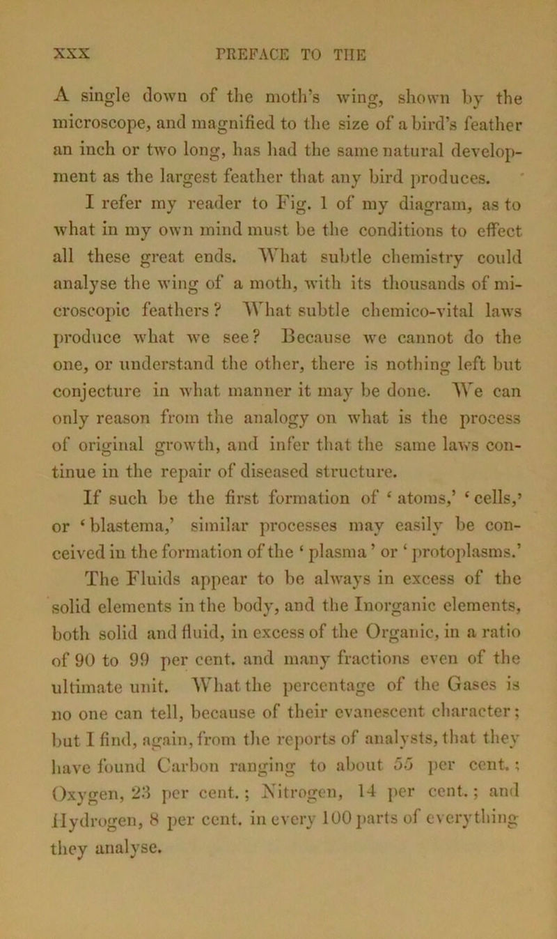 A single clown of tlie moth’s wing, shown hy the microscope, and magnified to the size of a bird’s feather an inch or two long, has had the same natural develop- ment as the largest feather that any bird produces. I refer my reader to Fig. 1 of my diagram, as to what in my own mind must be the conditions to effect all these great ends. What subtle chemistry could analyse the wing of a moth, with its thousands of mi- croscoj)ic feathers ? AA'hat subtle chemico-vital laws produce what we see? Because we cannot do the one, or understand the other, there is nothing left but conjecture in what manner it may be done. We can only reason from the analogy on what is the process of original growth, and infer that the same laws con- tinue in the repair of diseased structure. If such be the first formation of ‘ atoms,’ ‘ cells,’ or ‘blastema,’ similar processes may easily be con- ceived in the formation of the ‘ plasma ’ or ‘ j)rotoplasms.’ The Fluids appear to be always in excess of the solid elements in the body, and the Inorganic elements, both solid and fluid, in excess of the Organic, in a ratio of 90 to 99 per cent, and many fractions even of the ultimate unit. What the percentage of the Gases is no one can tell, because of their evanescent character; but I find, again, from the reports of analysts, that they have found Carbon ranging to about j)cr cent.; Oxygen, 2.‘1 per cent.; Nitrogen, 14 ])cr cent.; and Hydrogen, H per cent, in every 100 parts of everything they analyse.