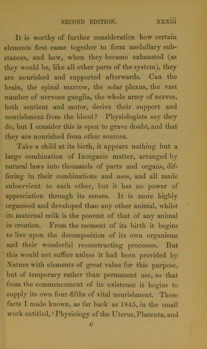 It is worthy of further consideration how certain elements first came together to form medullary sub- stances, and how, when they became exhausted (as they would be, like all other parts of the system), they are nourished and supported afterwards. Can the brain, the spinal marrow, the solar plexus, the vast number of nervous ganglia, the whole army of nerves, both sentient and motor, derive their support and nourishment from the blood ? Physiologists say they do, but I consider this is open to grave doubt, and that they are nourished from other sources. Take a child at its birth, it appears nothing but a large combination of Inorganic matter, arranged by natural laws into thousands of parts and organs, dif- fering in their combinations and uses, and all made subservient to each other, but it has no power of ajipreciation through its senses. It is more highly organised and developed than any other animal, whilst its maternal milk is the poorest of that of any animal in creation. From the moment of its birth it begins to live upon the decomposition of its own organisms and their wonderful reconstructing processes. But this would not suffice unless it had been provided by Xature with elements of great value for this purpose, but of temporary rather than permanent use, so that from tlie commencement of its existence it beirins to O supply its own four-fifths of vital nourishment. These facts I made known, as far back as 1845, in the small work entitled, ‘Physiology of the Uterus, Placenta, and C