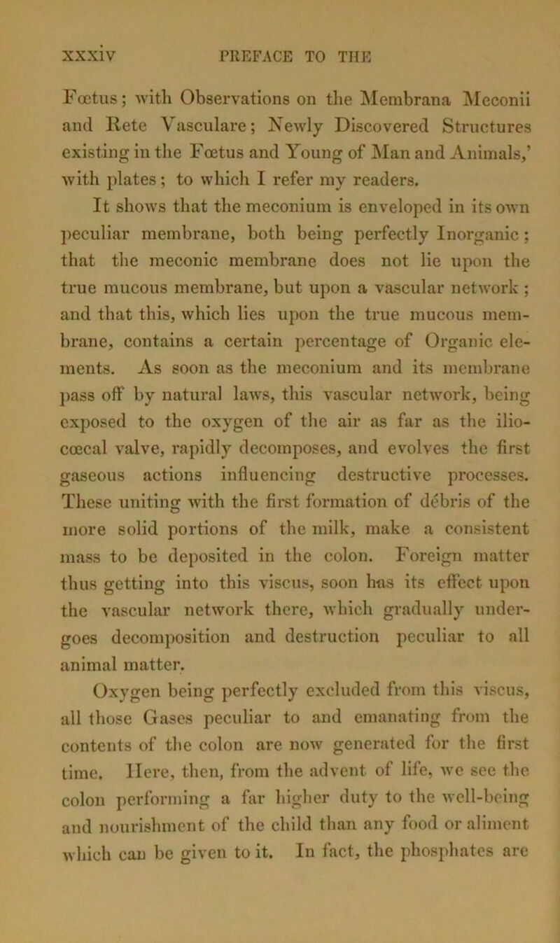 Foetus; with Observations on the Membrana Meconii and liete Vasculare; Newly Discovered Structures existing in the Foetus and Young of Man and Animals,’ with plates; to which I refer my readers. It shows that the meconium is enveloped in its OAvn ])eculiar membrane, both being perfectly Inorganic ; that the meconic membrane does not lie upon the true mucous membrane, but upon a vascular network ; and that this, which lies upon the true mucous mem- brane, contains a certain percentage of Organic ele- ments. As soon as the meconium and its membrane })ass off by natural law's, this vascular network, being exposed to the oxygen of the air as far as the ilio- coecal valve, rapidly decomposes, and evolves the first gaseous actions influencing destructive processes. These uniting with the fii'st formation of debris of the more solid portions of the milk, make a consistent mass to be deposited in the colon. Foreign matter thus getting into this viscus, soon has its effect upon the vascular network there, which gradually under- goes decomj)osition and destruction peculiar to all animal matter. Oxygen being perfectly excluded from this viscus, all those Gases peculiar to and emanating from the contents of tlie colon are now generated for the first time. Here, then, from the advent of life, we see the colon performing a fiir higher duty to the well-being and nourishment of the child than any food or aliment Avhich can be given to it. In fact, the phosphates arc