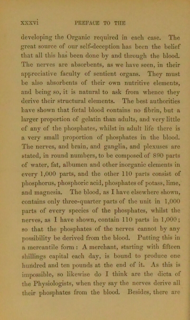 developing the Organic required in each case. The great source of our self-deception has been the belief that all this has been done by and through the blood. The nerves are absorbents, as we have seen, in their appreciative faculty of sentient organs. They must he also absorbents of their own nutritive elements, and being so, it is natural to ask from whence they derive their structural elements. The best authorities have shown that foetal blood contains no fibrin, but a larger proportion of gelatin than adults, and very little of any of the phosphates, whilst in adult life there is a very small pro{)ortion of jdiosphates in the blood. The nerves, and brain, and ganglia, and plexuses are stated, in round numbers, to be composed of 800 parts of water, fat, albumen and other inorganic elements in every 1,000 parts, and the other 110 parts consist of phosphorus, phosphoric acid, phosjdiates of potass, lime, and magnesia. The blood, as I have elsewhere shown, contains only three-quarter parts of the unit in 1,000 parts of every species of the phosphates, whilst the nerves, as I have shown, contain 110 parts in 1,000; so that the phosphates of the nerves cannot by any possibility be derived from the blood. Putting this in a mercantile foiTn : A merchant, starting with fifteen shillings capital each day, is bound to produce one hundred and ten pounds at the end of it. As this is impossible, so likewise do I think are the dicta of the Physiologists, when they say the nerves derive all their phosphates from the blood. Besides, there arc