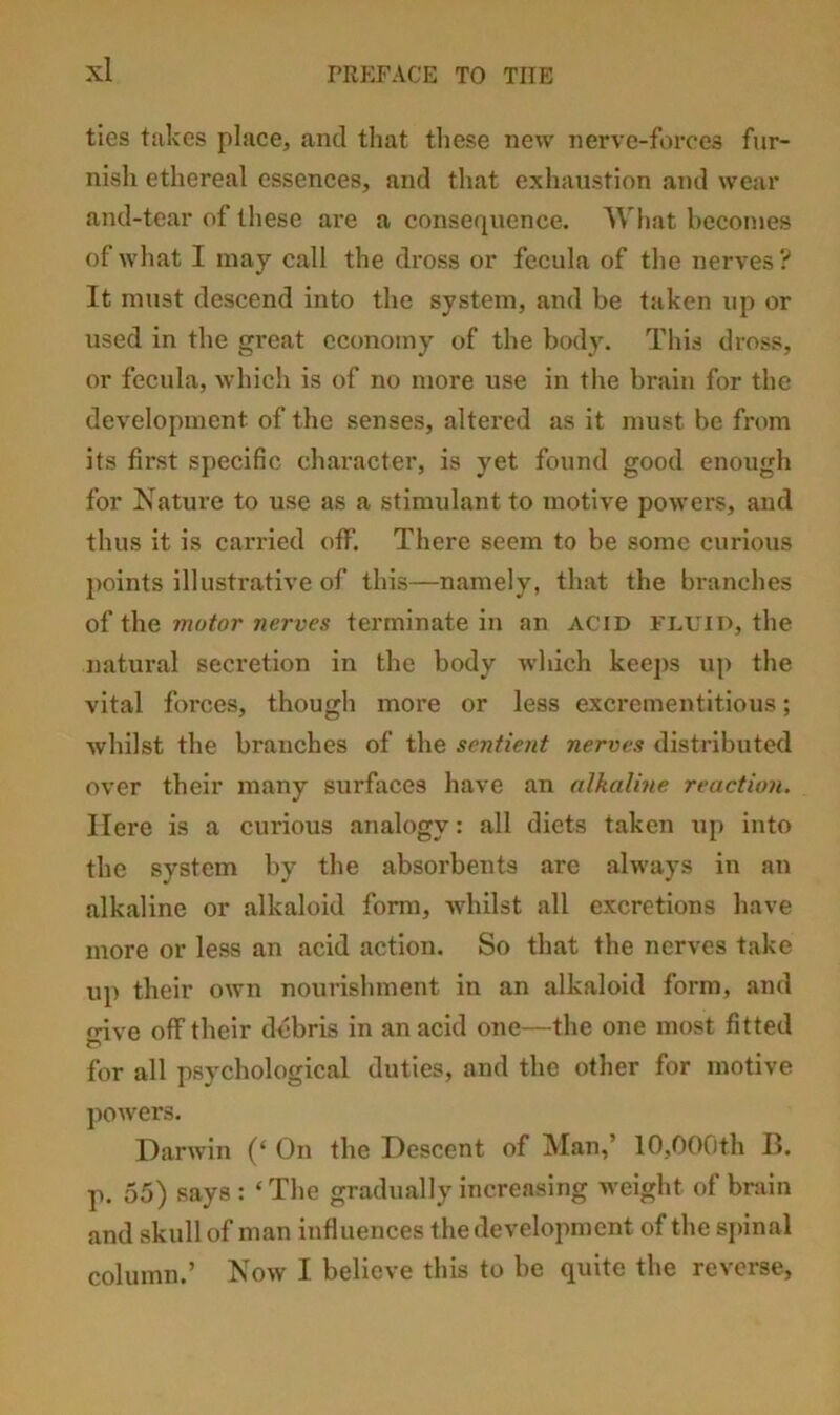 ties takes place, and that tliese new nerve-forces fur- nish ethereal essences, and that exhaustion and wear and-tear of these are a consequence. What becomes of what I may call the dross or fecula of the nerves ? It must descend into the system, and be taken up or used in the great economy of the body. This dross, or fecula, which is of no more use in the brain for the development of the senses, altered as it must be from its first specific character, is yet found good enough for Nature to use as a stimulant to motive powers, and thus it is carried off. There seem to be some curious points illustrative of this—namely, that the branches of the motor nerves terminate in an acid fluid, the natural secretion in the body which keej)s up the vital forces, though more or less excrementitious; whilst the branches of the sentient nerves distributed over their many surfaces have an alkalme reaction. Here is a curious analogy: all diets taken up into the system by the absorbents are always in an alkaline or alkaloid form, whilst all excretions have more or less an acid action. So that the nerves take up their own nourishment in an alkaloid form, and trive off their debris in an acid one—the one most fitted for all psychological duties, and the other for motive ])Owers. Darwin (‘ On the Descent of Man,’ 10,000th B. p. 55) says : ‘ The gradually increasing weight of brain and skull of man influences the development of the sjunal column.’ Now I believe this to be quite the reverse,