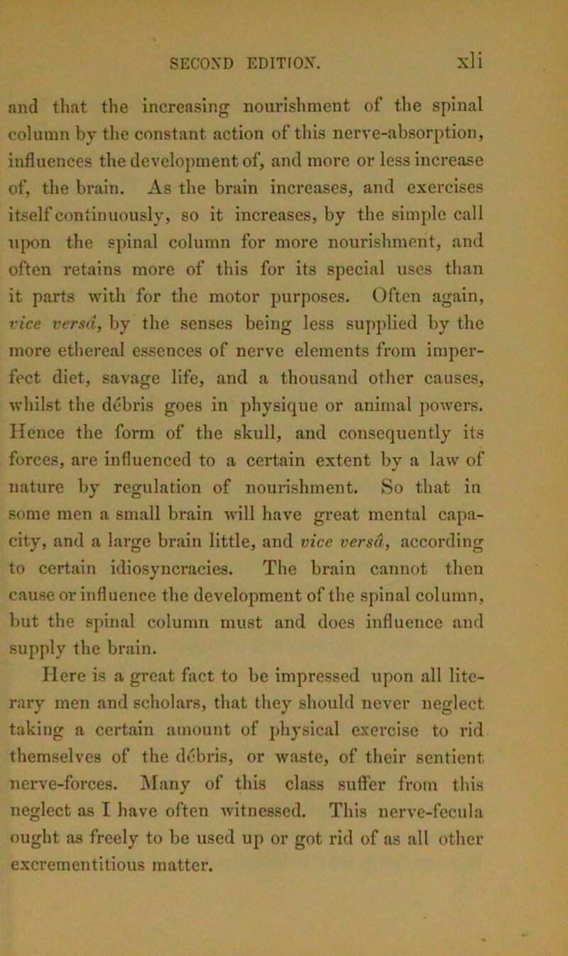 and that the increasing nourislmient of the spinal column by tlie constant action of this nerve-absorption, influences the development of, and more or less increase of, the brain. As the brain increases, and exercises itself continuously, so it increases, by the simple call iipon the spinal column for more nourishment, and often retains more of this for its special uses than it parts with for the motor purposes. Often again, vice versa, by the senses being less supplied by the more ethereal essences of nerve elements from imper- fect diet, savage life, and a thousand other causes, whilst the debris goes in physique or animal powers. Hence the form of the skull, and consequently its forces, are influenced to a eertain extent by a law of nature by regulation of nourishment. So that in some men a small brain will have great mental capa- city, and a large brain little, and vice versa, according to certain idiosyncracies. The brain cannot then cause or influence the development of the spinal eolumn, but the spinal column must and does influence and supply the brain. Here is a great faet to be impressed upon all lite- rary men and scholars, that they should never neglect taking a certain amount of physical exercise to rid themselves of the debris, or waste, of their sentient nerve-forces. iMany of this class suffer from this neglect as I have often witnessed. This nerve-fecula ought as freely to be used up or got rid of as all other exerementitlous matter.