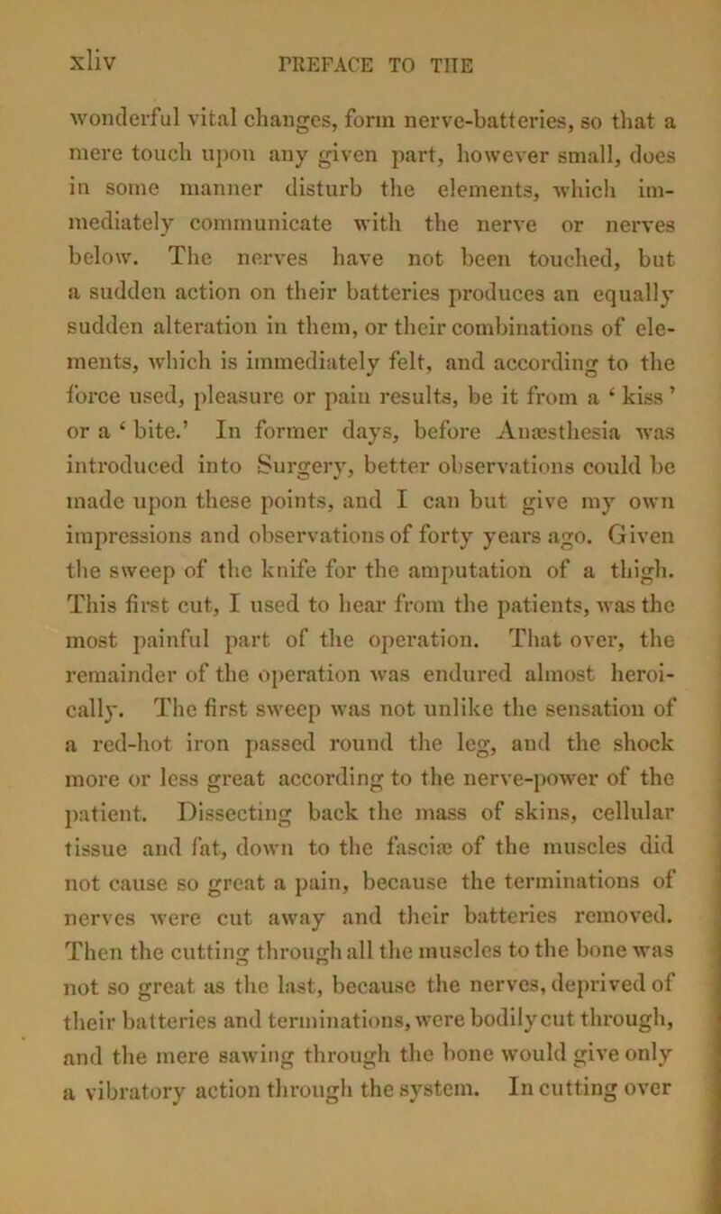 wonderful vital changes, form nerve-batteries, so that a mere touch uj)on any given part, however small, does in some manner disturb the elements, Avhich im- mediately communicate with the nerve or nerves below. The nerves have not been touched, but a sudden action on their batteries produces an equally sudden alteration in them, or their combinations of ele- ments, which is immediately felt, and according to the force used, pleasure or paiu results, be it from a ‘ kiss ’ or a ‘ bite.’ In former days, before Anajsthesia was introduced into Surgerv, better observations could be made upon these points, and I can but give my own impressions and observations of forty years ago. Given the sweep of the knife for the amputation of a thigh. This first cut, I used to hear from the patients, was the most painful part of the oiieration. That over, the remainder of the operation was endured almost heroi- cally. The first sweep was not unlike the sensation of a red-hot iron j>assed round the leg, and the shock more or less great aceording to the nerve-[)ower of the patient. Dissecting back the mass of skins, cellular tissue and fat, down to the firsciaj of the muscles did not cause so great a pain, because the terminations of nerves were cut away and their batteries removed. Then the cutting through all the muscles to the bone was not so great as the last, because the nerves, deprived of their batteries and terminations, were bodily cut through, and the mere sawing through the bone would give only a vibratory action through the system. In cutting over