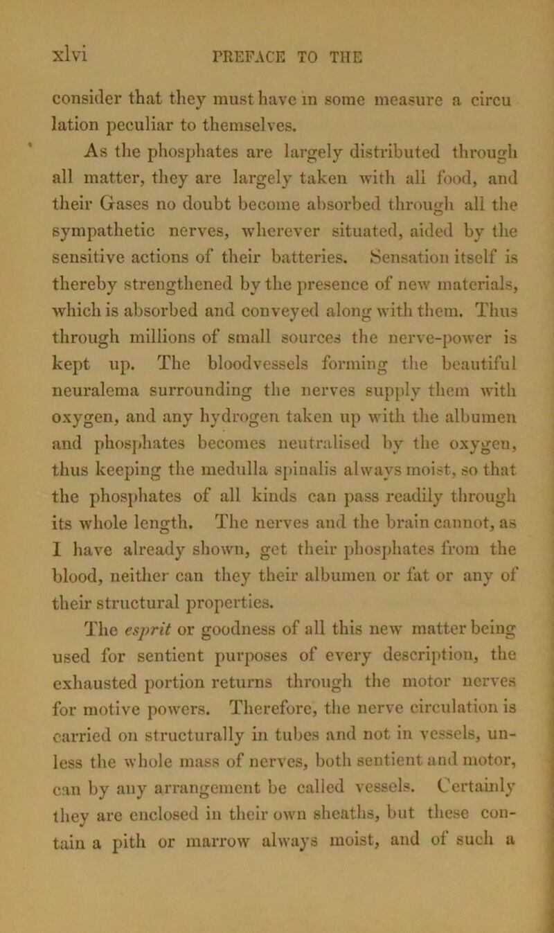 consider that they must have in some measure a circu lation peculiar to themselves. As the phosphates are largely distributed through all matter, they are largely taken with all food, and their Gases no doubt become absorbed through all the sympathetic nerves, wherever situated, aided by the sensitive actions of their batteries. Sensation itself is thereby strengthened by the presence of new materials, which is absorbed and conveyed along with them. Thus through millions of small sources the nerve-power is kept up. The bloodvessels forming the beautiful neuralema surrounding the nerves supply them with oxygen, and any hydrogen taken up with the albumen and phosphates becomes neutralised by the oxygen, thus keeping the medulla spinalis always moist, so that the phosphates of all kinds can pass readily through its wdiole length. The nerves and the brain cannot, as I have already shown, get their phosj)hates from the blood, neither can they their albumen or fat or any of their structural properties. The esprit or goodness of all this new matter being used for sentient purposes of every description, the exhausted portion returns through the motor nerves for motive powers. Therefore, the nerve circidation is cai'ried on structurally in tubes and not in vessels, un- less the whole mass of nerves, both sentient and motor, can by any an’angement be called vessels. Certaiidy they are enclosed in their own sheaths, but these con- tain a pith or marrow always moist, and of such a