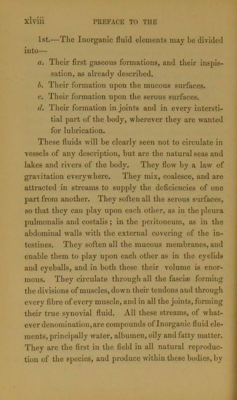 1st.—The Inorganic fluid elements may be divided into— a. Their first gaseous formations, and their inspis- sation, as already described. h. Their formation upon the mucous surfaces. c. Their formation upon the serous surfaces. d. Their formation in joints and in every intersti- tial part of the body, wherever they are wanted for lubrication. These fluids will be clearly seen not to circulate in vessels of any description, but are the natural seas and lakes and rivers of the body. They flow by a law of gravitation everywhere. They mix, coalesce, and are attracted in streams to supj)ly the deficiencies of one part from another. They soften all the serous surfaces, so that they can play upon each other, as in the pleura pulmonalis and costalis ; in the j)eritoneum, as in the abdominal walls with the external covering of the in- testines. They soften all the mucous membranes, and enable them to play upon each other as in the eyelids and eyeballs, and in both these their volume is enor- mous. They circulate through all the fasciae forming the divisions of muscles, down their tendons and through every fibre of every muscle, and in all the joints, forming their true synovial fluid. All these streams, of what- ever denomination, are compounds of Inorganic fluid ele- ments, principally water, albumen, oily and fatty matter. They are the first in the field in all natural reproduc- tion of the species, and produce within these bodies, by