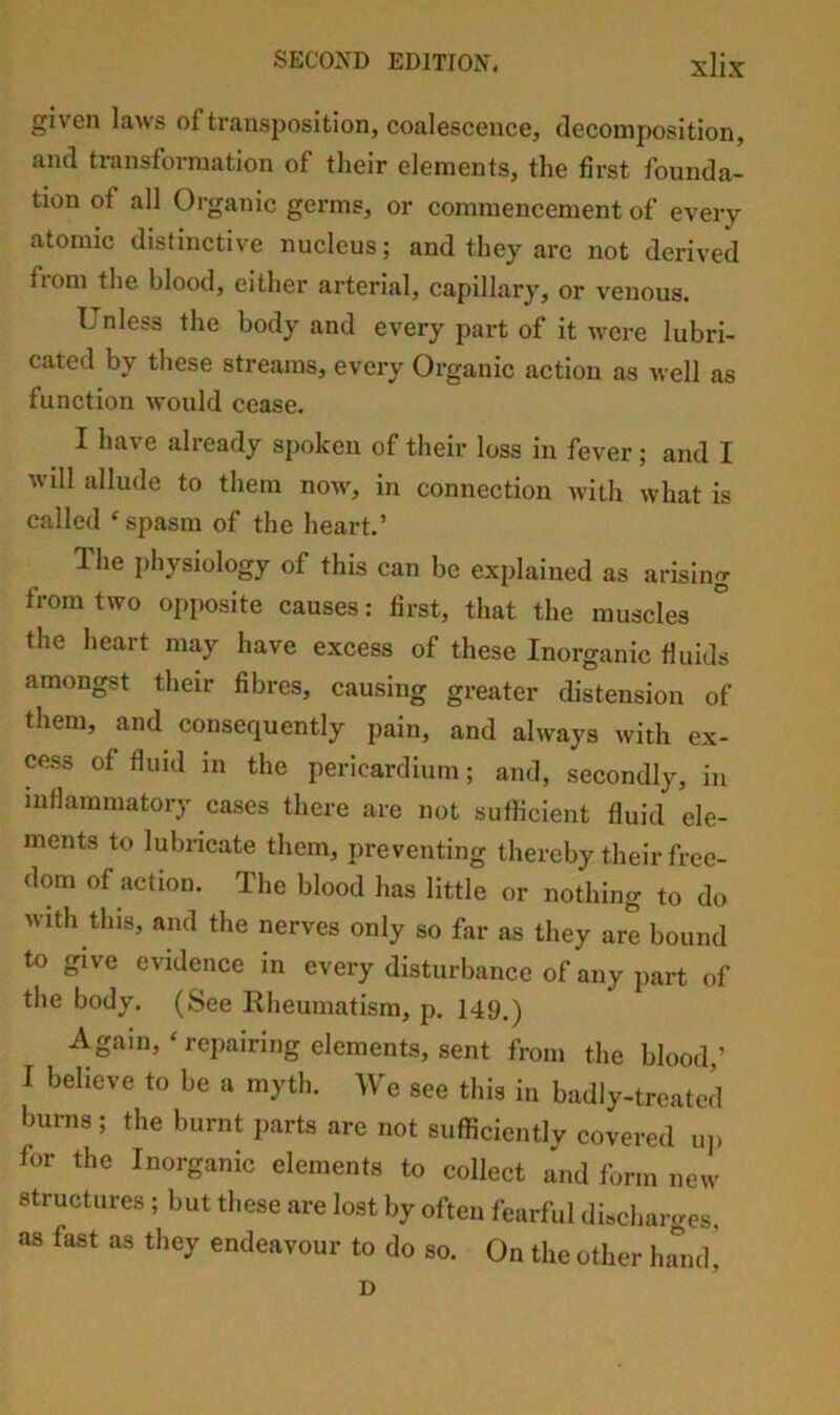given laAvs of transposition, coalescence, decomposition, and transformation of their elements, the first founda- tion of all Organic germs, or commencement of every atomic distinctive nucleus; and they are not derived from the blood, either arterial, capillary, or venous. Unless the body and every part of it Avere lubri- cated by these streams, every Organic action as well as function would cease. I haA e already spoken of their loss in fever ; and I will allude to them noAv, in connection with what is called spasm of the heart.’ The physiology of this can be explained as arising from two opposite causes: first, that the muscles the heart may have excess of these Inorganic fluids amongst their fibres, causing greater distension of them, and consequently pain, and ahvays with ex- cess of fluid in the pericardium; and, secondly, in inflammatory cases there are not sufficient fluid ele- ments to lubricate them, preventing thereby their free- dom of action. The blood has little or nothing to do with this, and the nerves only so far as they are bound to give evidence in every disturbance of any part of the body. (See Kheumatism, p. 149.) Again,‘repairing elements, sent from the blood,’ I believe to be a myth. We see this in badly-treated burns; the burnt parts are not sufficiently covered uj. for the Inorganic elements to collect and form new structures ; but these are lost by often fearful discharges, as fast as they endeavour to do so. On the other halub D