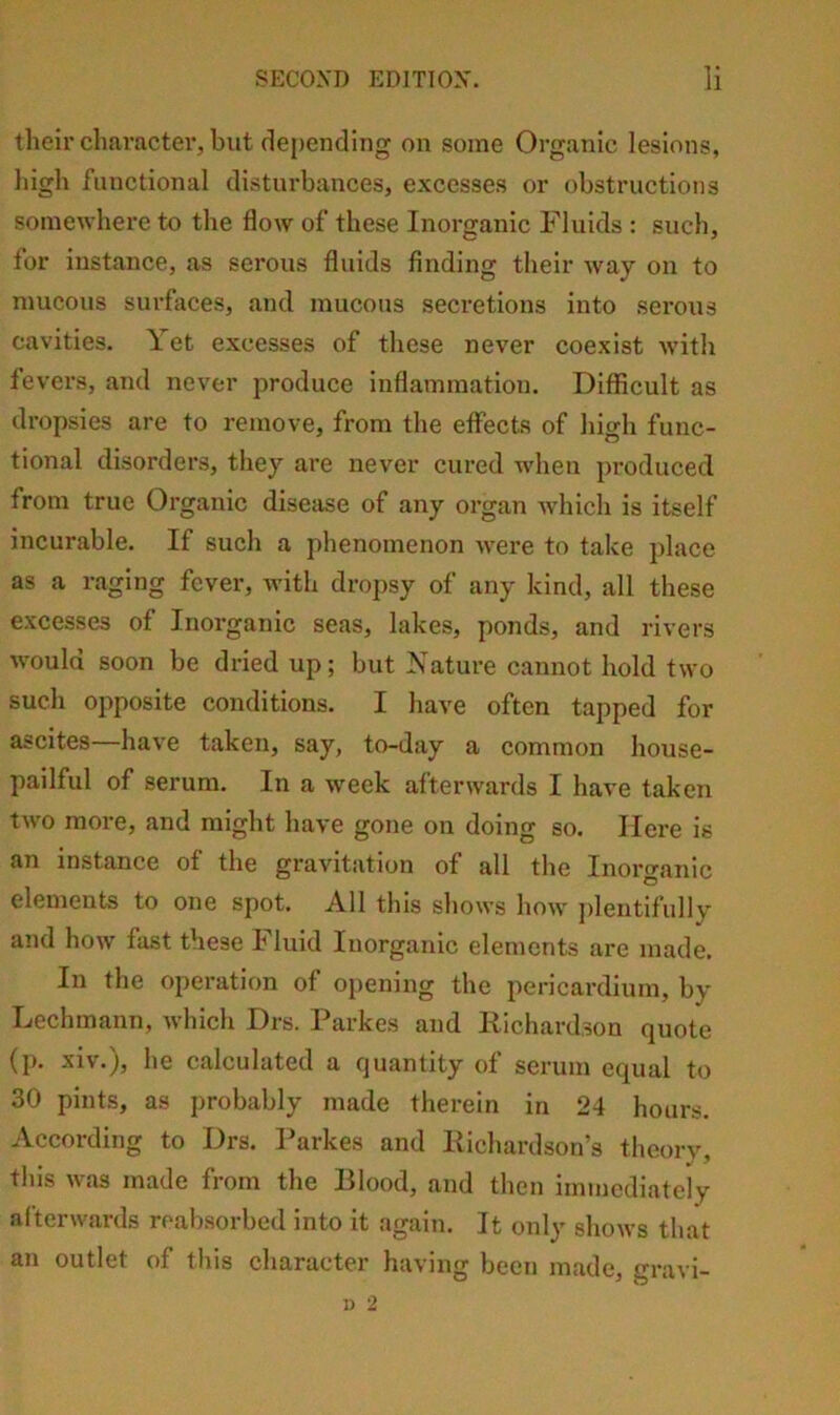 their character, but depending on some Organic lesions, liigh functional disturbances, excesses or obstructions somewhere to the flow of these Inorganic Fluids : such, for instance, as serous fluids finding their way on to mucous surfaces, and mucous secretions into seiws cavities. \ et excesses of these never coexist with fevers, and never produce inflammation. Difficult as dropsies are to remove, from the effects of high func- tional disorders, they are never cured when produced from true Organic disease of any organ Avhich is itself incurable. If such a phenomenon were to take place as a raging fever, Avith dropsy of any kind, all these excesses of Inorganic seas, lakes, ponds, and rivers would soon be dried up; but Nature cannot hold two such opposite conditions. I have often tapped for ascites have taken, say, to-day a common house- pailful of serum. In a week afterwards I have taken tAvo more, and might have gone on doing so. Here is an instance of the gravitation of all the Inorganic elements to one spot. All this shows Iioaa' ])lentifullv and hoAV fast these Fluid Inorganic elements are made. In the operation of opening the pericardium, by Lechmann, Avhich Drs. Parkes and Richardson quote (p. xiv.), he calculated a quantity of serum equal to 30 pints, as probably made therein in 24 hours. -Vccoidin^ to lOrs. l^arkes and Richardson’s theory, this Avas made from the Blood, and then immediately afterwards reabsorbed into it again. It only shows that an outlet of this character having been made, gravi-