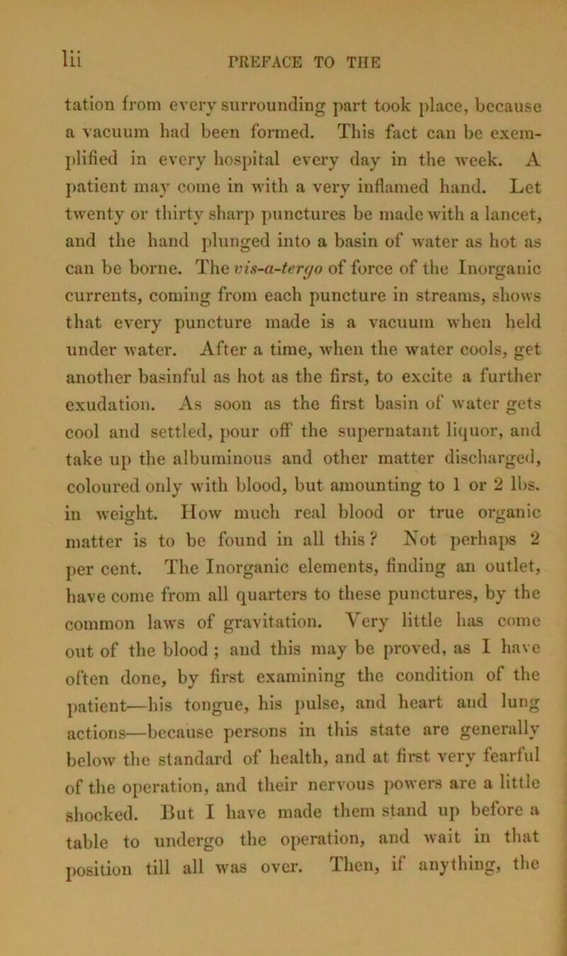 tation from every surrounding part took place, because a vacuum had been formed. This fact can be exem- plified in every hospital every day in the week. A patient may come in with a very inflamed hand. Let twenty or thirty sharp punctures be made with a lancet, and the hand jdunged into a basin of water as hot as can be borne. The vis-a-tergo of force of the Inorganic currents, coming from each puncture in streams, shows that every puncture made is a vacuum when held under water. After a time, when the water cools, get another basinful as hot as the first, to excite a further exudation. As soon as the first basin of water gets cool and settled, pour off the supernatant li(jUor, and take up the albuminous and other matter discharged, coloured only with blood, but amounting to 1 or 2 lbs. in weight. How much real blood or true organic matter is to be found in all this ? Not perhaps 2 per cent. The Inorganic elements, finding an outlet, have come from all quarters to these punctures, by the common laws of gravitation. Very little has come o\it of the blood ; and this may be proved, as I have often done, by first examining the condition of the patient—his tongue, his pulse, and heart and lung actions—because persons in this state are generally below the standard of health, and at first very fearful of the operation, and their nervous j)Owers are a little shocked. But I have made them stand up before a table to undergo the operation, and wait in that position till all was over. Then, if anything, the