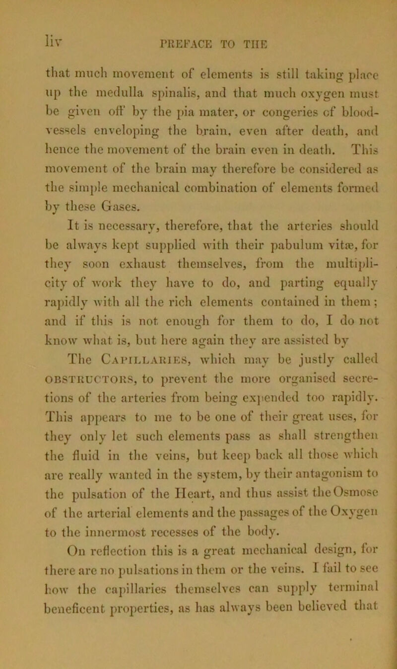 that much movement of elements is still taking place up the medulla spinalis, and that much oxygen must be given off by the pia mater, or congeries of blood- vessels enveloping the brain, even after death, and hence the movement of the brain even in death. This movement of the brain may therefore be considered as the simple mechanical combination of elements formed by these Gases. It is necessary, therefore, that the arteries should be always kept supplied with their pabulum vitie, for they soon exhaust themselves, from the multipli- city of work they have to do, and parting equally ra])idly with all the rich elements contained in them: and if this is not enough for them to do, I do not know what is, but here again they are assisted by The Caimllaujes, which may be justly called OBSTRUCTORS, to prevent the more organised secre- tions of the arteries from being exjiended too rapidly. This appears to me to be one of their great uses, for they only let such elements pass as shall strengthen the fluid in the veins, but keep back all those which are really wanted in the system, by their antagonism to the pulsation of the Heart, and thus assist the Osmose of the arterial elements and the passages of the Oxygen to the innermost recesses of the body. On reflection this is a great mechanical design, for there are no j)ulsations in them or the veins. I fail to see how the caj)illaries themselves can suj>ply terminal beneficent projierties, as has always been believed that