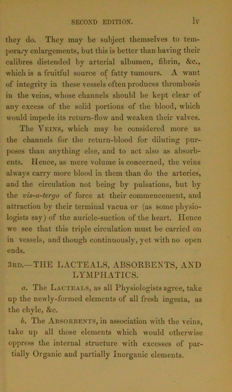 they do. They may be subject themselves to tem- porai’y enlargements, but this is better than having their calibres distended by arterial albumen, fibrin, &c., which is a fruitful source of fatty tumours. A want of integrity in these vessels often ])roduces thrombosis in the veins, w'hose channels should be kept clear of any excess of the solid portions of the blood, which would Impede its return-flow and weaken their valves. The Veins, which may be considered more as the channels for the return-blood for diluting pur- poses than anything else, and to act also as absorb- ents. Hence, as mere volume is concerned, the veins always carry more blood in them than do the arteries, and the circulation not being by pulsations, but by the vis-a-tergo of force at their commencement, and attraction by their terminal vacua or (as some physio- logists say) of the auricle-suction of the heart. Hence we see that this triple circulation must be carried on in vessels, and though continuously, yet with no open ends. 3hd.—THE LACTEALS, ABSOEBENTS, AND LYxMPHATlCS. a. The Lacteals, as all Physiologists agree, take up the newly-formed elements of all fresh ingesta, as the chyle, &c. b. The Absorbents, in association with the veins, take up all those elements which would otherwise oppress the internal structure with excesses of par- tially Organic and partially Inorganic elements.