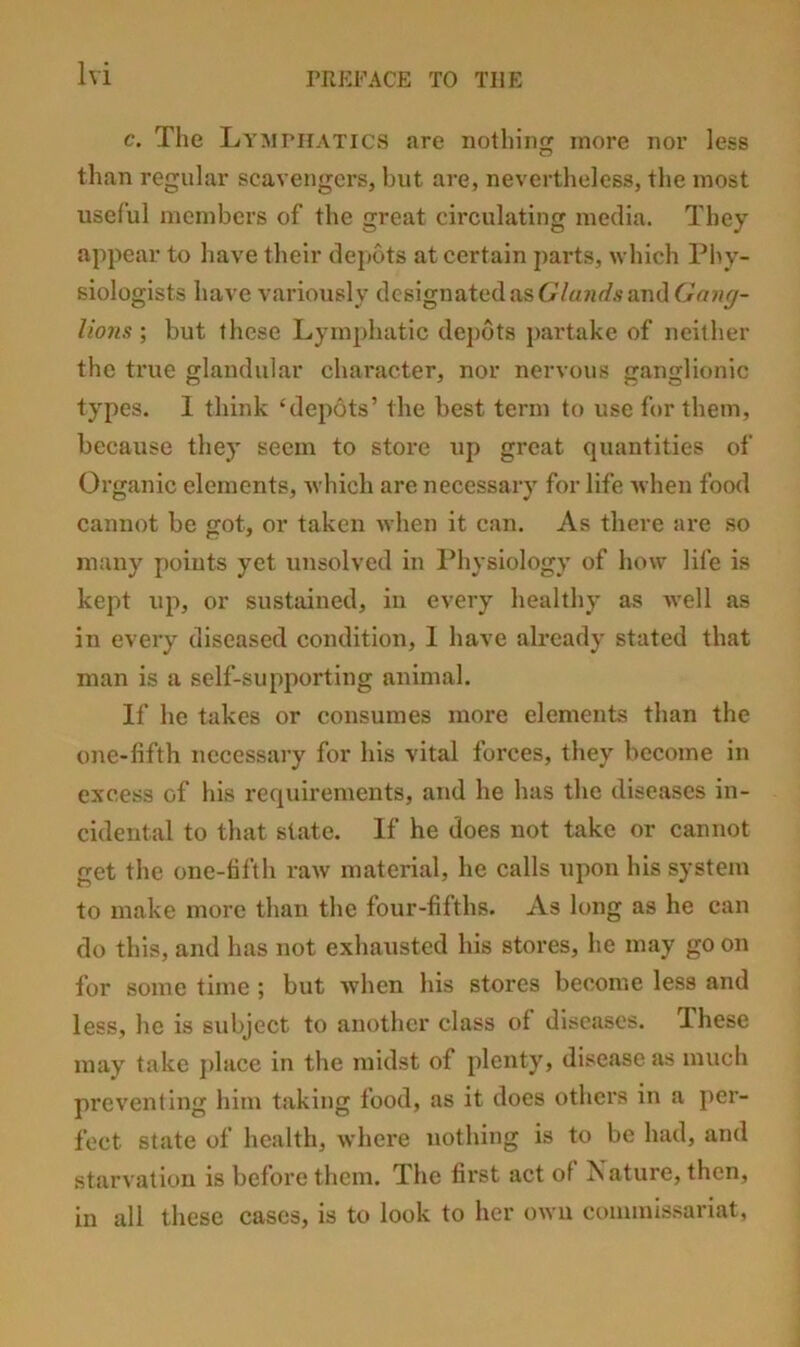 c. The Lymphatics are nothing more nor less than regular scavengers, but are, nevertheless, the most useful members of the great circulating media. They appear to have their depots at certain parts, which Phy- siologists have variously dcsignatedasG/«7irf.?andGo?/_y- Uonsbut these Lymphatic dejwts partake of neither the true glandular character, nor nervous ganglionic types. 1 think ‘depots’ the best term to use for them, because they seem to store up great quantities of Organic elements, which are necessary for life when food cannot be got, or taken when it can. As there are so many points yet unsolved in I’hysiology of how life is kept up, or sustained, in every healthy as Avell as in every diseased condition, 1 have already stated that man is a self-supporting animal. If he takes or consumes more elements than the one-fifth necessary for his vital forces, they become in excess of his requirements, and he has the diseases in- cidental to that state. If he does not take or cannot get the one-fifth raw material, he calls upon his system to make more than the four-fifths. As long as he can do this, and has not exhausted his stores, he may go on for some time ; but when his stores become less and less, he is subject to another class of diseases. These may take place in the midst of plenty, disease as much preventing him taking food, as it does others in a per- fect state of health, where nothing is to be had, and starvation is before them. The first act of Nature, then, in all these cases, is to look to her own commissariat,
