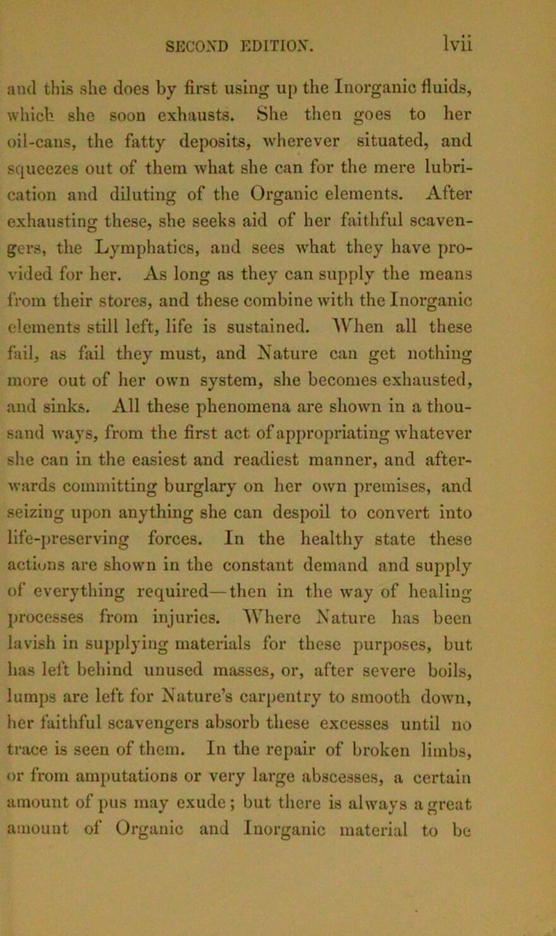 and this she does by first using up the luoi’ganic fluids, which she soon exhausts. She then goes to her oil-cans, the fatty deposits, wliei’ever situated, and squeezes out of them what she can for the mere lubri- cation and diluting of the Organic elements. After exhausting these, she seeks aid of her faithful scaven- gers, the Lymphatics, and sees what they have pro- vided for her. As long as they can supply the means from their stores, and these combine with the Inoi’ganic elements still left, life is sustained. AVhen all these fail, as fail they must, and Nature can get nothing more out of her own system, she becomes exhausted, and sinks. All these phenomena are shown in a thou- sand ways, from the first act of appropriating whatever she can in the easiest and readiest manner, and aftei’- wards committing burglary on her own premises, and seizing upon anything she can despoil to convert into life-preserving forces. In the healthy state these actions are shown in the constant demand and supply of everything required—then in the way of healing processes from injuries. Where Nature lias been lavish in supplying materials for these purposes, but has left behind unused masses, or, after severe boils, lumps are left for Nature’s carpentry to smooth down, her faithful scavengers absorb these excesses until no trace is seen of them. In the repair of broken limbs, or from amputations or very large abscesses, a certain amount of pus may exude; but there is always a great amount of Organic and Inorganic material to be