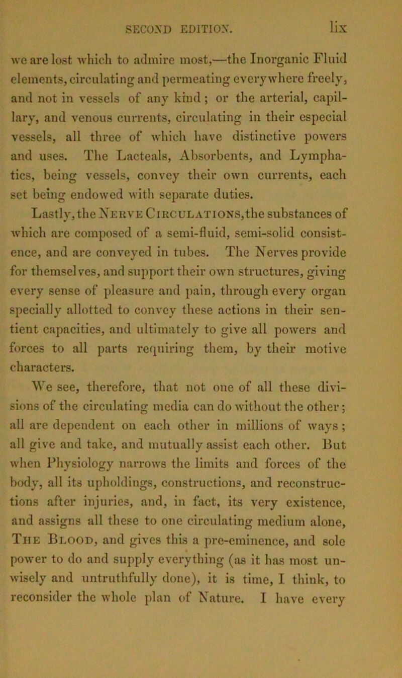 Ave are lost Avliicli to admire most,—the Inorganic Fluid elements, circulating and permeating everywhere freely, and not in vessels of any kind ; or the arterial, capil- lary, and venous currents, circulating in their especial vessels, all three of Avhich have distinctive poAvers and uses. The Lacteals, Al)sorbcnts, and Lympha- tics, being vessels, convey their OAvn currents, each set being endoAvcd Avitli separate duties. Lastly, the Neuve CiKCULATiONS,the substances of Avhich are composed of a semi-fluid, semi-solid consist- ence, and are conA’eycd in tubes. The Nerves provide for themselves, and support their oAvn structures, giving every sense of pleasure and pain, through every organ specially allotted to convey these actions in their sen- tient capacities, and ultimately to gl\'e all poAvers and forces to all parts rerpiiring them, by their motive characters. We see, therefore, that not one of all these divi- sions of the circulating media can do Avithout the other; all are dependent on each other in millions of Avays ; all give and take, and mutually assist each other. But Avhen Physiology narroAvs the limits and forces of the body, all its upholdings, constructions, and reconstruc- tions after injuries, and, in fact, its very existence, and assigns all these to one circulating medium alone, The Blood, and gives this a pre-eminence, and solo poAver to do and supply everything (as it has most un- Avisely and untruthfully done), it is time, I think, to reconsider the Avhole ])lan of Nature. I have every