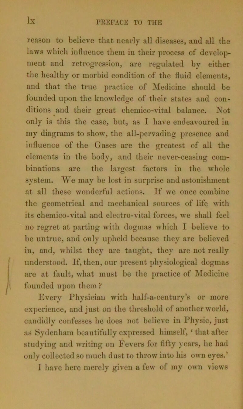 reason to believe that neai’ly all diseases, and all the laws whieh influenee them in their process of develop- ment and retrogression, are regulated by either the healthy or morbid condition of the fluid elements, and that the true practice of Medicine should be founded upon the knowledge of their states and con- ditions and their great chcmico-vital balance. Not only is this the case, but, as I have endeavoured in my diagrams to show, the all-pervading presence and influence of the Gases are the greatest of all the elements in the body, and their never-ceasing com- binations are the largest factors in the whole system. M e may be lost in surprise and astonishment at all these wonderful actions. If we once combine the geometrical and mechanical sources of life with its chemico-vital aud electro-vital forces, w'e shall feel no regret at parting with dogmas which 1 believe to be untrue, aud only upheld because they are believed in, and, whilst they are taught, they are not really understood. If, then, our present physiological dogmas are at fault, what must be the j)ractice of Medicine founded upon them't Every Physician with half-a-century’s or more experience, and just on the threshold of anotlier world, candidly confesses he does not believe in Physic, just as Sydenham beautifully expressed himself, ‘that after studying and writing on Fevers for fifty ) ears, he had only collected so much dust to throw into his own eyes.’ J have liere merely given a few of my own views