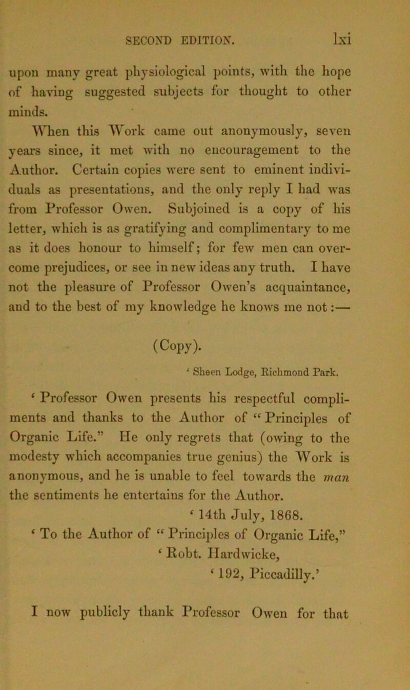 upon many great physiological points, with the hope of having suggested subjects for thought to other minds. When this Woi*k came out anonymously, seven years since, it met with no encouragement to the Author. Certain copies were sent to eminent indivi- duals as presentatious, and the only reply I had was from Professor Owen. Subjoined is a copy of his letter, which is as gratifying and complimentary to me as it does honour to himself; for few men can over- come prejudices, or see in new ideas any truth. I have not the pleasure of Professor Owen’s acquaintance, and to the best of my knowledge he knows me not:— (Copy). ‘ Sheen Lodge, Eichmond Park. ‘ Professor Owen presents his respectful compli- ments and thanks to the Author of “ Principles of Organic Life.” tie only regrets that (owing to the modesty which accompanies true genius) the Work is anonymous, and he is unable to feel towards the man the sentiments he entertains for the Author. ^ 14th July, 1868. ‘ To the Author of “ Principles of Organic Life,” ‘ Robt. Ilardwicke, ‘ 192, Piccadilly.’ I now publicly thank Professor Owen for that