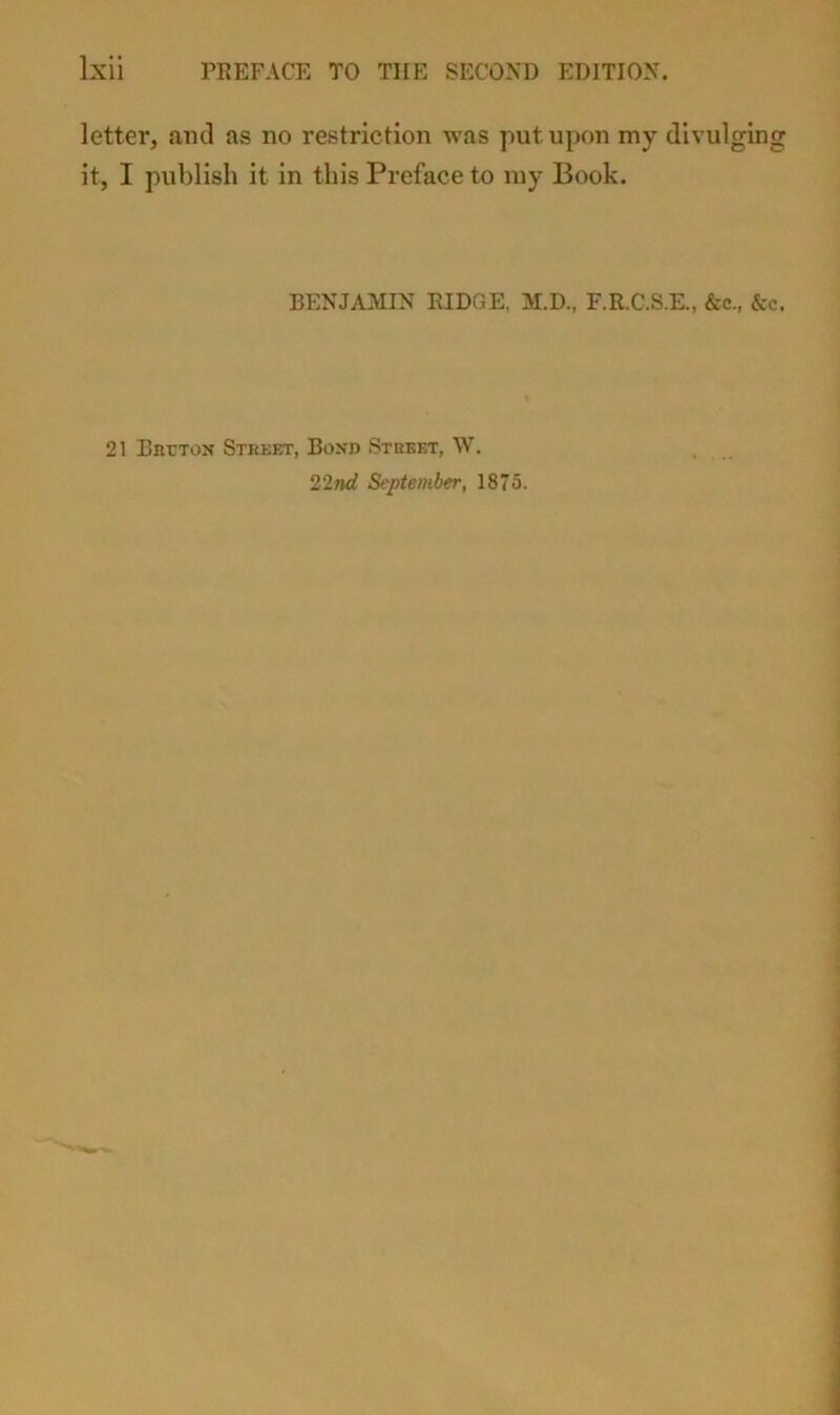 PREFACE TO THE SECOND EDITION. letter, and as no restriction was put upon my divulging it, I publish it in this Preface to my Book. BENJAMIN RIDGE, M.D., F.R.C.S.E., &c., &c. 21 BarTON Steeet, Boxd Stkbet, \V. 21nd September, 1875.