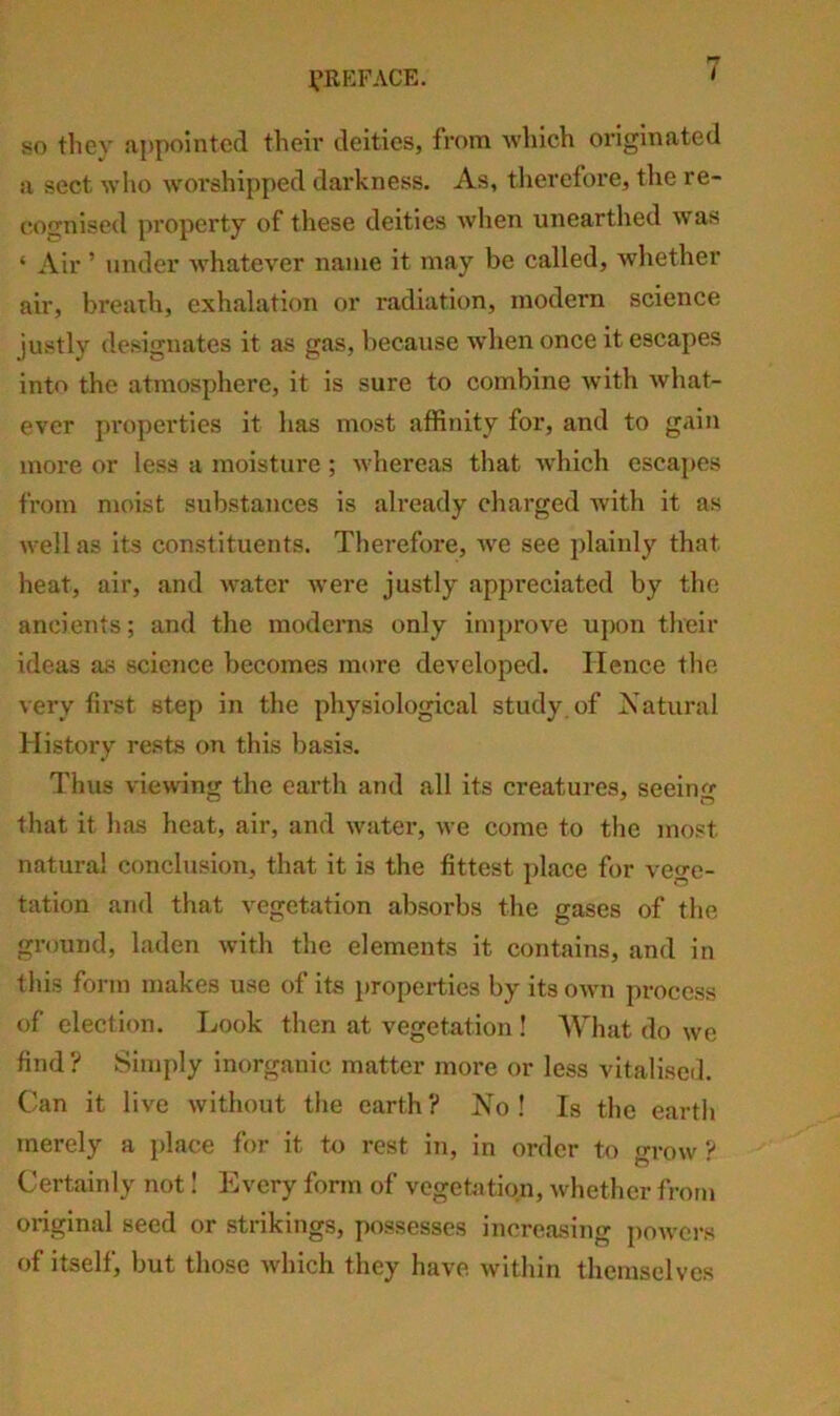 so they appointed theii' deities, from Avhich originated a sect who wm’shipped darkness. As, therefore, the re- cognised property of these deities wlien unearthed was ‘ Air ’ under whatever name it may be called, whether air, breath, exhalation or radiation, modern science justly designates it as gas, because wdien once it escapes into the atmosphere, it is sure to combine with what- ever properties it has most affinity for, and to gain more or less a moisture; whereas that which escapes from moist substances is already charged with it as well as its constituents. Therefore, we see plainly that heat, air, and w'ater were justly appreciated by the ancients; and the moderns only improve upon their ideas as science becomes more developed. Hence the very first step in the physiological study, of Xatural History rests on this basis. Thus viewing the earth and all its creatures, seein<‘«- that it has heat, air, and water, we come to the most natural conclusion, that it is the fittest j)lace for vege- tation and that vegetation absorbs the gases of the ground, laden with the elements it contains, and in this form makes use of its i)ropei-ties by its own process of election. Look then at vegetation ! What do we find? Simply inorganic matter more or less vitalised. Can it live without the earth? ISTo ! Is the earth merely a place for it to rest in, in order to grow ? Certainly not I Every form of vegetntipn, whether from original seed or strikings, possesses increasing powers of itself, but those Avhich they have within themselves