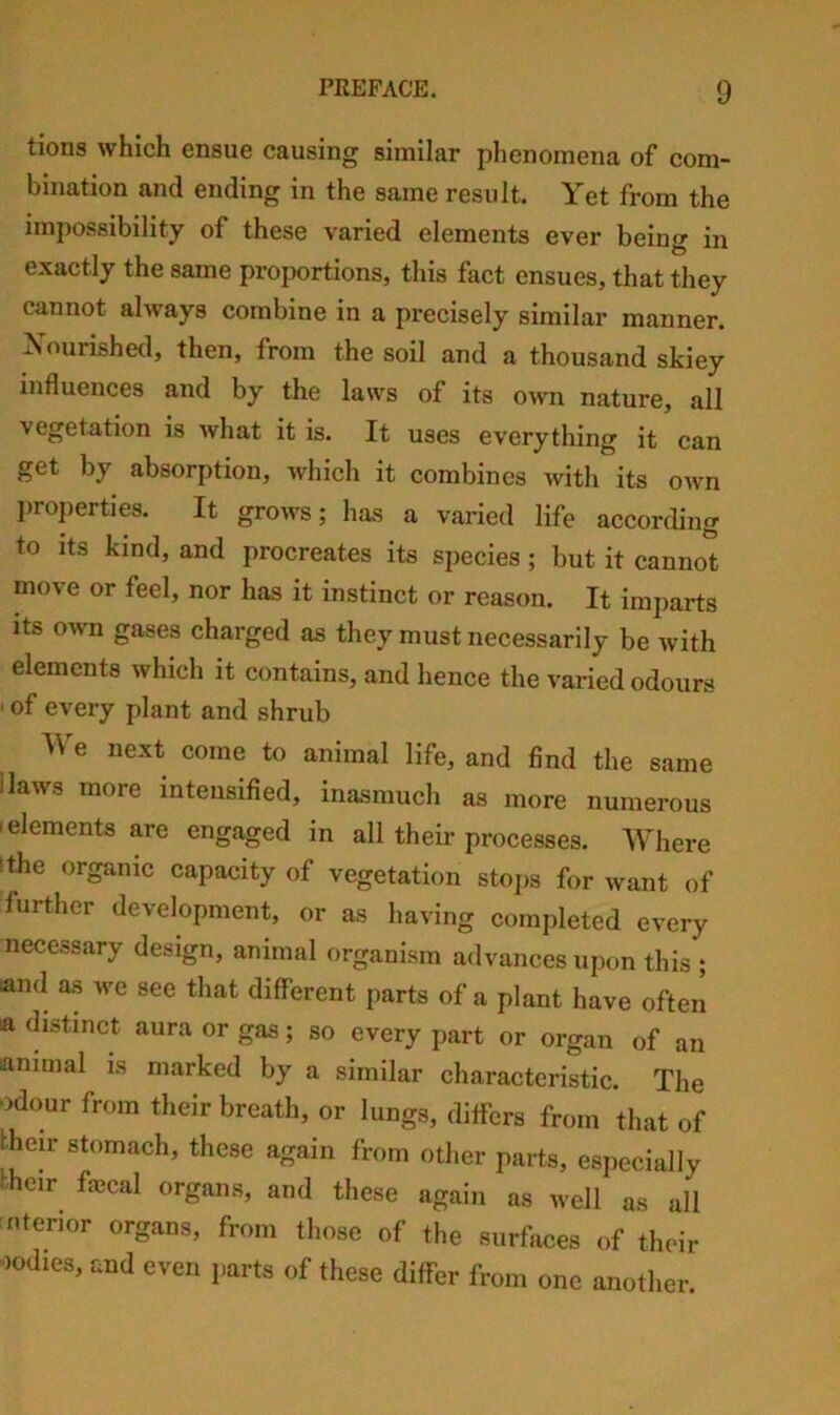 tions which ensue causing similar phenomena of com- bination and ending in the same result. Yet from the impossibility of these varied elements ever being in exactly the same proportions, this fact ensues, that they cannot always combine in a precisely similar manner. Nourished, then, from the soil and a thousand skiey influences and by the laws of its own nature, all vegetation is what it is. It uses everything it can get by absorption, which it combines with its own l)roperties. It grows; has a varied life according to its kind, and procreates its species; but it cannot move or feel, nor has it instinct or reason. It imparts its own gases charged as they must necessarily be with elements which it contains, and hence the varied odours * of every plant and shrub We next come to animal life, and find the same Haws more intensified, inasmuch as more numerous 1 elements are engaged in all their processes. Where tthe organic capacity of vegetation stops for want of further development, or as having completed every necessary design, animal organism advances upon this ; and as we see that different parts of a plant have often a distinct aura or gas; so every part or organ of an animal is marked by a similar characteristic. The odour from their breath, or lungs, differs from that of them stomach, these again from other parts, especially kheir fiecal organs, and these again as well as all interior organs, from those of the surfaces of their oodles, and even parts of these differ from one another